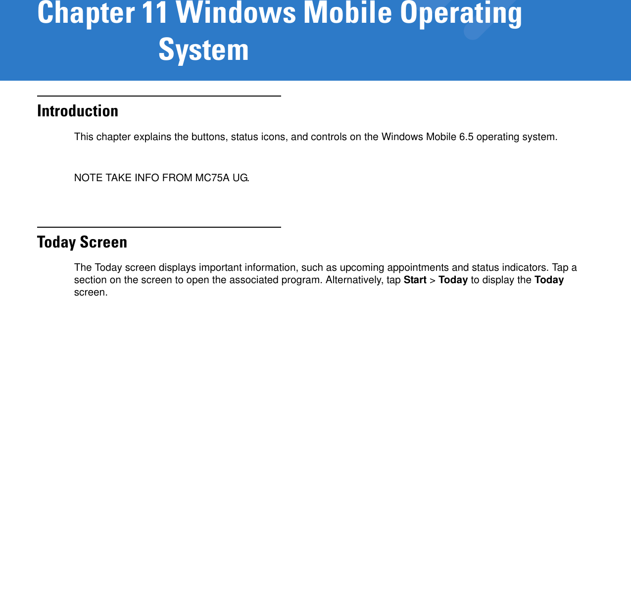 Chapter 11 Windows Mobile Operating SystemIntroductionThis chapter explains the buttons, status icons, and controls on the Windows Mobile 6.5 operating system.NOTE TAKE INFO FROM MC75A UG.Today ScreenThe Today screen displays important information, such as upcoming appointments and status indicators. Tap a section on the screen to open the associated program. Alternatively, tap Start &gt; Today to display the Today screen.