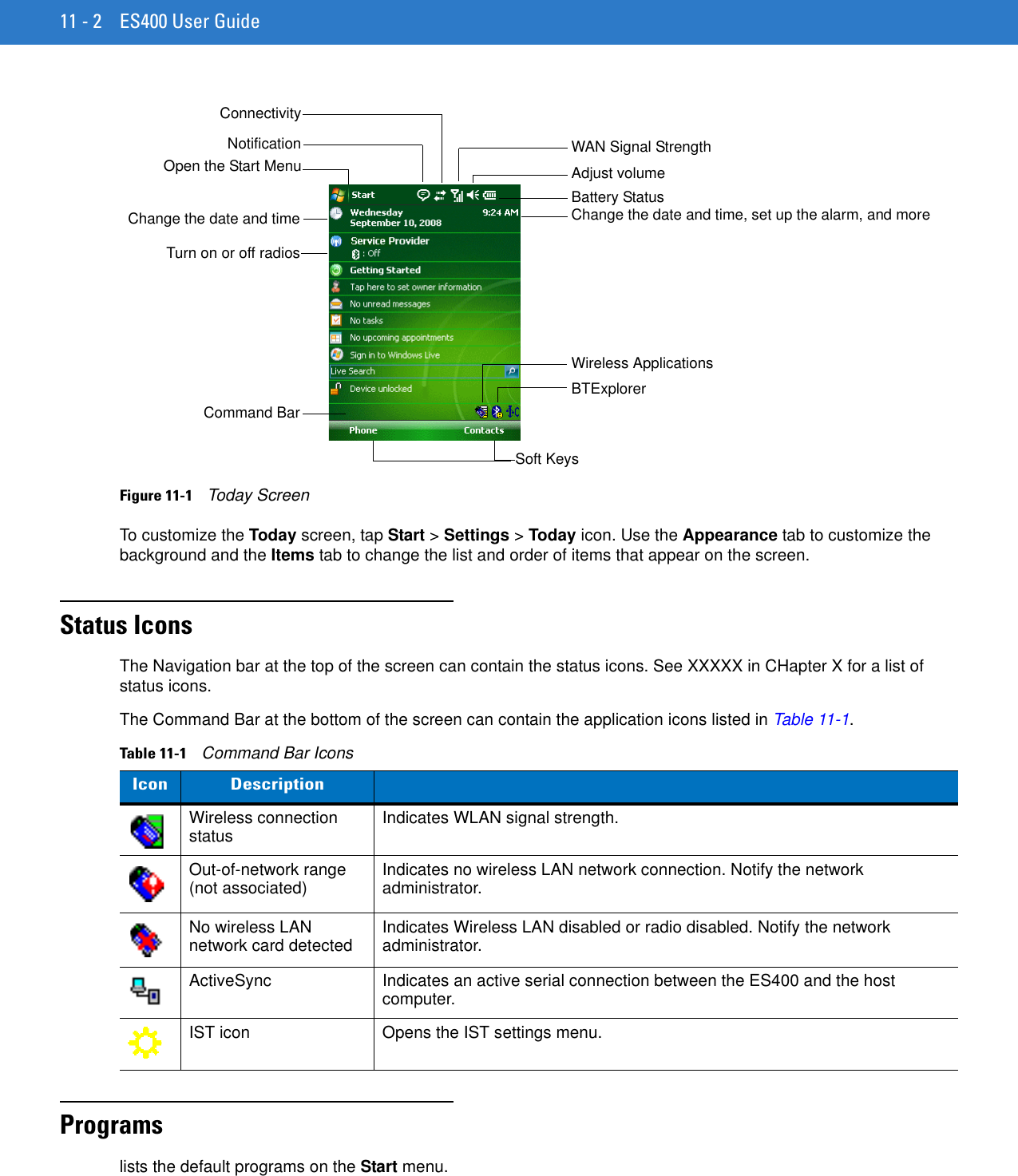 11 - 2 ES400 User GuideFigure 11-1    Today ScreenTo customize the Today screen, tap Start &gt; Settings &gt; Today icon. Use the Appearance tab to customize the background and the Items tab to change the list and order of items that appear on the screen.Status IconsThe Navigation bar at the top of the screen can contain the status icons. See XXXXX in CHapter X for a list of status icons.The Command Bar at the bottom of the screen can contain the application icons listed in Table 11-1.Programslists the default programs on the Start menu.Open the Start Menu Adjust volumeChange the date and timeSoft KeysBattery StatusCommand BarWAN Signal StrengthTurn on or off radiosChange the date and time, set up the alarm, and moreBTExplorerWireless ApplicationsNotificationConnectivityTable 11-1    Command Bar IconsIcon DescriptionWireless connection status Indicates WLAN signal strength.Out-of-network range (not associated) Indicates no wireless LAN network connection. Notify the network administrator.No wireless LAN network card detected Indicates Wireless LAN disabled or radio disabled. Notify the network administrator.ActiveSync Indicates an active serial connection between the ES400 and the host computer.IST icon Opens the IST settings menu.