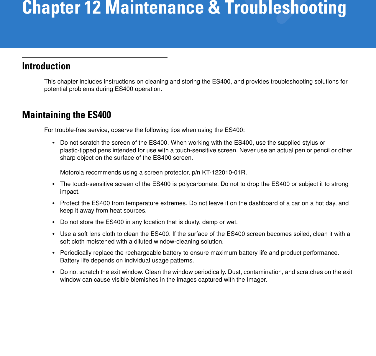 Chapter 12 Maintenance &amp; TroubleshootingIntroductionThis chapter includes instructions on cleaning and storing the ES400, and provides troubleshooting solutions for potential problems during ES400 operation.Maintaining the ES400For trouble-free service, observe the following tips when using the ES400:•Do not scratch the screen of the ES400. When working with the ES400, use the supplied stylus or plastic-tipped pens intended for use with a touch-sensitive screen. Never use an actual pen or pencil or other sharp object on the surface of the ES400 screen. Motorola recommends using a screen protector, p/n KT-122010-01R.•The touch-sensitive screen of the ES400 is polycarbonate. Do not to drop the ES400 or subject it to strong impact.•Protect the ES400 from temperature extremes. Do not leave it on the dashboard of a car on a hot day, and keep it away from heat sources.•Do not store the ES400 in any location that is dusty, damp or wet.•Use a soft lens cloth to clean the ES400. If the surface of the ES400 screen becomes soiled, clean it with a soft cloth moistened with a diluted window-cleaning solution.•Periodically replace the rechargeable battery to ensure maximum battery life and product performance. Battery life depends on individual usage patterns.•Do not scratch the exit window. Clean the window periodically. Dust, contamination, and scratches on the exit window can cause visible blemishes in the images captured with the Imager.