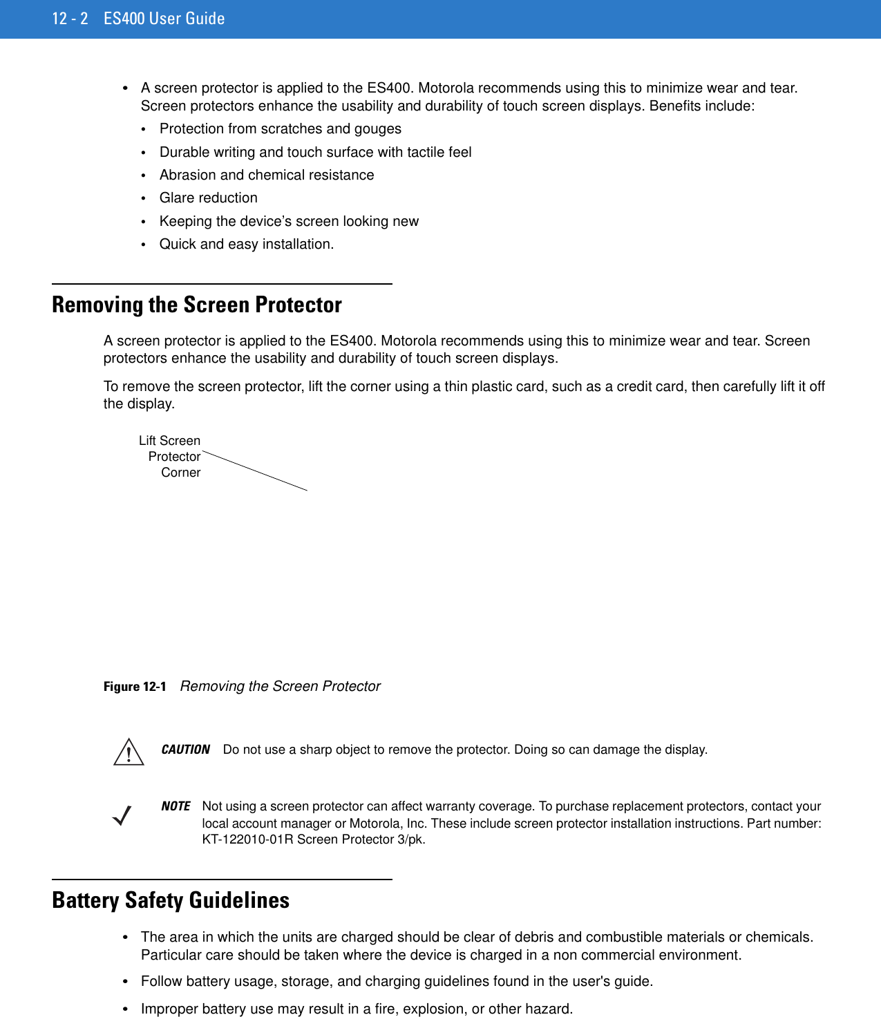 12 - 2 ES400 User Guide•A screen protector is applied to the ES400. Motorola recommends using this to minimize wear and tear. Screen protectors enhance the usability and durability of touch screen displays. Benefits include:•Protection from scratches and gouges•Durable writing and touch surface with tactile feel•Abrasion and chemical resistance•Glare reduction•Keeping the device’s screen looking new•Quick and easy installation.Removing the Screen ProtectorA screen protector is applied to the ES400. Motorola recommends using this to minimize wear and tear. Screen protectors enhance the usability and durability of touch screen displays.To remove the screen protector, lift the corner using a thin plastic card, such as a credit card, then carefully lift it off the display.Figure 12-1    Removing the Screen ProtectorBattery Safety Guidelines•The area in which the units are charged should be clear of debris and combustible materials or chemicals. Particular care should be taken where the device is charged in a non commercial environment.•Follow battery usage, storage, and charging guidelines found in the user&apos;s guide.•Improper battery use may result in a fire, explosion, or other hazard.Lift ScreenProtectorCornerCAUTION Do not use a sharp object to remove the protector. Doing so can damage the display.NOTE Not using a screen protector can affect warranty coverage. To purchase replacement protectors, contact your local account manager or Motorola, Inc. These include screen protector installation instructions. Part number: KT-122010-01R Screen Protector 3/pk.