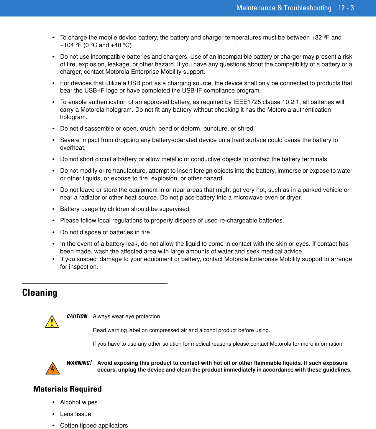 Maintenance &amp; Troubleshooting 12 - 3•To charge the mobile device battery, the battery and charger temperatures must be between +32 ºF and +104 ºF (0 ºC and +40 ºC)•Do not use incompatible batteries and chargers. Use of an incompatible battery or charger may present a risk of fire, explosion, leakage, or other hazard. If you have any questions about the compatibility of a battery or a charger, contact Motorola Enterprise Mobility support.•For devices that utilize a USB port as a charging source, the device shall only be connected to products that bear the USB-IF logo or have completed the USB-IF compliance program.•To enable authentication of an approved battery, as required by IEEE1725 clause 10.2.1, all batteries will carry a Motorola hologram. Do not fit any battery without checking it has the Motorola authentication hologram.•Do not disassemble or open, crush, bend or deform, puncture, or shred.•Severe impact from dropping any battery-operated device on a hard surface could cause the battery to overheat.•Do not short circuit a battery or allow metallic or conductive objects to contact the battery terminals.•Do not modify or remanufacture, attempt to insert foreign objects into the battery, immerse or expose to water or other liquids, or expose to fire, explosion, or other hazard.•Do not leave or store the equipment in or near areas that might get very hot, such as in a parked vehicle or near a radiator or other heat source. Do not place battery into a microwave oven or dryer.•Battery usage by children should be supervised.•Please follow local regulations to properly dispose of used re-chargeable batteries.•Do not dispose of batteries in fire.•In the event of a battery leak, do not allow the liquid to come in contact with the skin or eyes. If contact has been made, wash the affected area with large amounts of water and seek medical advice.•If you suspect damage to your equipment or battery, contact Motorola Enterprise Mobility support to arrange for inspection.CleaningMaterials Required•Alcohol wipes•Lens tissue•Cotton tipped applicatorsCAUTION Always wear eye protection.Read warning label on compressed air and alcohol product before using.If you have to use any other solution for medical reasons please contact Motorola for more information.WARNING!Avoid exposing this product to contact with hot oil or other flammable liquids. If such exposure occurs, unplug the device and clean the product immediately in accordance with these guidelines.