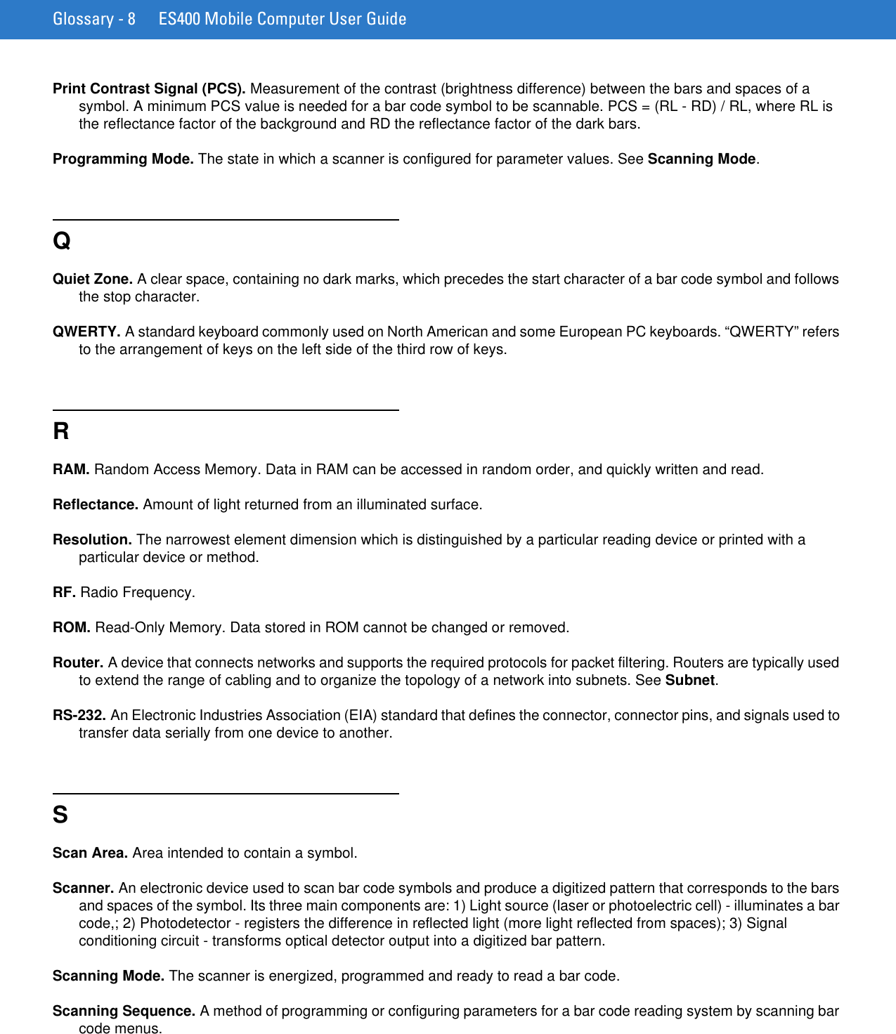 Glossary - 8 ES400 Mobile Computer User GuidePrint Contrast Signal (PCS). Measurement of the contrast (brightness difference) between the bars and spaces of a symbol. A minimum PCS value is needed for a bar code symbol to be scannable. PCS = (RL - RD) / RL, where RL is the reflectance factor of the background and RD the reflectance factor of the dark bars.Programming Mode. The state in which a scanner is configured for parameter values. See Scanning Mode.QQuiet Zone. A clear space, containing no dark marks, which precedes the start character of a bar code symbol and follows the stop character.QWERTY. A standard keyboard commonly used on North American and some European PC keyboards. “QWERTY” refers to the arrangement of keys on the left side of the third row of keys.RRAM. Random Access Memory. Data in RAM can be accessed in random order, and quickly written and read.Reflectance. Amount of light returned from an illuminated surface.Resolution. The narrowest element dimension which is distinguished by a particular reading device or printed with a particular device or method.RF. Radio Frequency.ROM. Read-Only Memory. Data stored in ROM cannot be changed or removed.Router. A device that connects networks and supports the required protocols for packet filtering. Routers are typically used to extend the range of cabling and to organize the topology of a network into subnets. See Subnet.RS-232. An Electronic Industries Association (EIA) standard that defines the connector, connector pins, and signals used to transfer data serially from one device to another.SScan Area. Area intended to contain a symbol.Scanner. An electronic device used to scan bar code symbols and produce a digitized pattern that corresponds to the bars and spaces of the symbol. Its three main components are: 1) Light source (laser or photoelectric cell) - illuminates a bar code,; 2) Photodetector - registers the difference in reflected light (more light reflected from spaces); 3) Signal conditioning circuit - transforms optical detector output into a digitized bar pattern.Scanning Mode. The scanner is energized, programmed and ready to read a bar code.Scanning Sequence. A method of programming or configuring parameters for a bar code reading system by scanning bar code menus.