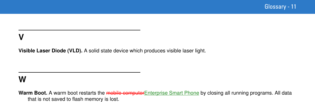 Glossary - 11VVisible Laser Diode (VLD). A solid state device which produces visible laser light.WWarm Boot. A warm boot restarts the mobile computerEnterprise Smart Phone by closing all running programs. All data that is not saved to flash memory is lost.