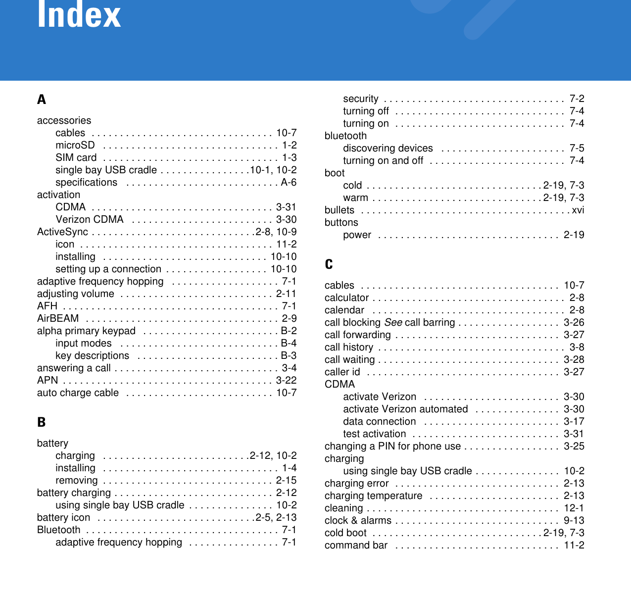 IndexAaccessoriescables  . . . . . . . . . . . . . . . . . . . . . . . . . . . . . . . . 10-7microSD   . . . . . . . . . . . . . . . . . . . . . . . . . . . . . . . 1-2SIM card  . . . . . . . . . . . . . . . . . . . . . . . . . . . . . . . 1-3single bay USB cradle . . . . . . . . . . . . . . . .10-1, 10-2specifications   . . . . . . . . . . . . . . . . . . . . . . . . . . . A-6activationCDMA  . . . . . . . . . . . . . . . . . . . . . . . . . . . . . . . . 3-31Verizon CDMA   . . . . . . . . . . . . . . . . . . . . . . . . . 3-30ActiveSync . . . . . . . . . . . . . . . . . . . . . . . . . . . . .2-8, 10-9icon  . . . . . . . . . . . . . . . . . . . . . . . . . . . . . . . . . .  11-2installing  . . . . . . . . . . . . . . . . . . . . . . . . . . . . . 10-10setting up a connection  . . . . . . . . . . . . . . . . . . 10-10adaptive frequency hopping   . . . . . . . . . . . . . . . . . . . 7-1adjusting volume  . . . . . . . . . . . . . . . . . . . . . . . . . . . 2-11AFH  . . . . . . . . . . . . . . . . . . . . . . . . . . . . . . . . . . . . . . 7-1AirBEAM  . . . . . . . . . . . . . . . . . . . . . . . . . . . . . . . . . . 2-9alpha primary keypad   . . . . . . . . . . . . . . . . . . . . . . . . B-2input modes   . . . . . . . . . . . . . . . . . . . . . . . . . . . . B-4key descriptions   . . . . . . . . . . . . . . . . . . . . . . . . . B-3answering a call . . . . . . . . . . . . . . . . . . . . . . . . . . . . . 3-4APN  . . . . . . . . . . . . . . . . . . . . . . . . . . . . . . . . . . . . . 3-22auto charge cable  . . . . . . . . . . . . . . . . . . . . . . . . . . 10-7Bbatterycharging   . . . . . . . . . . . . . . . . . . . . . . . . . .2-12, 10-2installing  . . . . . . . . . . . . . . . . . . . . . . . . . . . . . . . 1-4removing  . . . . . . . . . . . . . . . . . . . . . . . . . . . . . . 2-15battery charging . . . . . . . . . . . . . . . . . . . . . . . . . . . . 2-12using single bay USB cradle  . . . . . . . . . . . . . . . 10-2battery icon  . . . . . . . . . . . . . . . . . . . . . . . . . . . .2-5, 2-13Bluetooth  . . . . . . . . . . . . . . . . . . . . . . . . . . . . . . . . . . 7-1adaptive frequency hopping  . . . . . . . . . . . . . . . . 7-1security  . . . . . . . . . . . . . . . . . . . . . . . . . . . . . . . .  7-2turning off  . . . . . . . . . . . . . . . . . . . . . . . . . . . . . .  7-4turning on  . . . . . . . . . . . . . . . . . . . . . . . . . . . . . .  7-4bluetoothdiscovering devices   . . . . . . . . . . . . . . . . . . . . . .  7-5turning on and off  . . . . . . . . . . . . . . . . . . . . . . . .  7-4bootcold  . . . . . . . . . . . . . . . . . . . . . . . . . . . . . . . 2-19, 7-3warm . . . . . . . . . . . . . . . . . . . . . . . . . . . . . . 2-19, 7-3bullets  . . . . . . . . . . . . . . . . . . . . . . . . . . . . . . . . . . . . . xvibuttonspower  . . . . . . . . . . . . . . . . . . . . . . . . . . . . . . . .  2-19Ccables  . . . . . . . . . . . . . . . . . . . . . . . . . . . . . . . . . . .  10-7calculator . . . . . . . . . . . . . . . . . . . . . . . . . . . . . . . . . .  2-8calendar   . . . . . . . . . . . . . . . . . . . . . . . . . . . . . . . . . .  2-8call blocking See call barring . . . . . . . . . . . . . . . . . .  3-26call forwarding . . . . . . . . . . . . . . . . . . . . . . . . . . . . .  3-27call history  . . . . . . . . . . . . . . . . . . . . . . . . . . . . . . . . .  3-8call waiting . . . . . . . . . . . . . . . . . . . . . . . . . . . . . . . .  3-28caller id  . . . . . . . . . . . . . . . . . . . . . . . . . . . . . . . . . .  3-27CDMAactivate Verizon   . . . . . . . . . . . . . . . . . . . . . . . .  3-30activate Verizon automated   . . . . . . . . . . . . . . .  3-30data connection   . . . . . . . . . . . . . . . . . . . . . . . .  3-17test activation  . . . . . . . . . . . . . . . . . . . . . . . . . .  3-31changing a PIN for phone use . . . . . . . . . . . . . . . . .  3-25chargingusing single bay USB cradle . . . . . . . . . . . . . . .  10-2charging error  . . . . . . . . . . . . . . . . . . . . . . . . . . . . .  2-13charging temperature  . . . . . . . . . . . . . . . . . . . . . . .  2-13cleaning . . . . . . . . . . . . . . . . . . . . . . . . . . . . . . . . . .  12-1clock &amp; alarms . . . . . . . . . . . . . . . . . . . . . . . . . . . . .  9-13cold boot  . . . . . . . . . . . . . . . . . . . . . . . . . . . . . . 2-19, 7-3command bar   . . . . . . . . . . . . . . . . . . . . . . . . . . . . .  11-2
