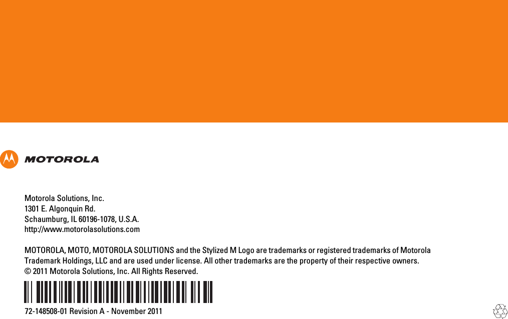 Motorola Solutions, Inc.1301 E. Algonquin Rd.Schaumburg, IL 60196-1078, U.S.A.http://www.motorolasolutions.comMOTOROLA, MOTO, MOTOROLA SOLUTIONS and the Stylized M Logo are trademarks or registered trademarks of MotorolaTrademark Holdings, LLC and are used under license. All other trademarks are the property of their respective owners.© 2011 Motorola Solutions, Inc. All Rights Reserved.72-148508-01 Revision A - November 2011