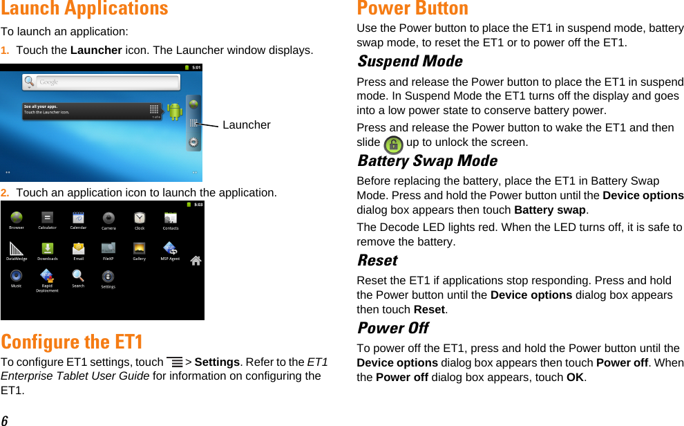 6Launch ApplicationsTo launch an application:1. Touch the Launcher icon. The Launcher window displays.2. Touch an application icon to launch the application.Configure the ET1To configure ET1 settings, touch   &gt; Settings. Refer to the ET1 Enterprise Tablet User Guide for information on configuring the ET1.Power ButtonUse the Power button to place the ET1 in suspend mode, battery swap mode, to reset the ET1 or to power off the ET1.Suspend ModePress and release the Power button to place the ET1 in suspend mode. In Suspend Mode the ET1 turns off the display and goes into a low power state to conserve battery power.Press and release the Power button to wake the ET1 and then slide   up to unlock the screen.Battery Swap ModeBefore replacing the battery, place the ET1 in Battery Swap Mode. Press and hold the Power button until the Device options dialog box appears then touch Battery swap.The Decode LED lights red. When the LED turns off, it is safe to remove the battery.ResetReset the ET1 if applications stop responding. Press and hold the Power button until the Device options dialog box appears then touch Reset.Power OffTo power off the ET1, press and hold the Power button until the Device options dialog box appears then touch Power off. When the Power off dialog box appears, touch OK.Launcher