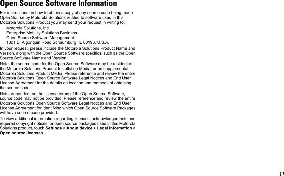 11Open Source Software InformationFor instructions on how to obtain a copy of any source code being made Open Source by Motorola Solutions related to software used in this Motorola Solutions Product you may send your request in writing to:Motorola Solutions, Inc.Enterprise Mobility Solutions BusinessOpen Source Software Management 1301 E. Algonquin Road Schaumburg, IL 60196, U.S.A.In your request, please include the Motorola Solutions Product Name and Version, along with the Open Source Software specifics, such as the Open Source Software Name and Version.Note, the source code for the Open Source Software may be resident on the Motorola Solutions Product Installation Media, or on supplemental Motorola Solutions Product Media. Please reference and review the entire Motorola Solutions Open Source Software Legal Notices and End User License Agreement for the details on location and methods of obtaining the source code.Note, dependent on the license terms of the Open Source Software, source code may not be provided. Please reference and review the entire Motorola Solutions Open Source Software Legal Notices and End User License Agreement for identifying which Open Source Software Packages will have source code provided.To view additional information regarding licenses, acknowledgements and required copyright notices for open source packages used in this Motorola Solutions product, touch Settings &gt; About device &gt; Legal information &gt; Open source licenses.