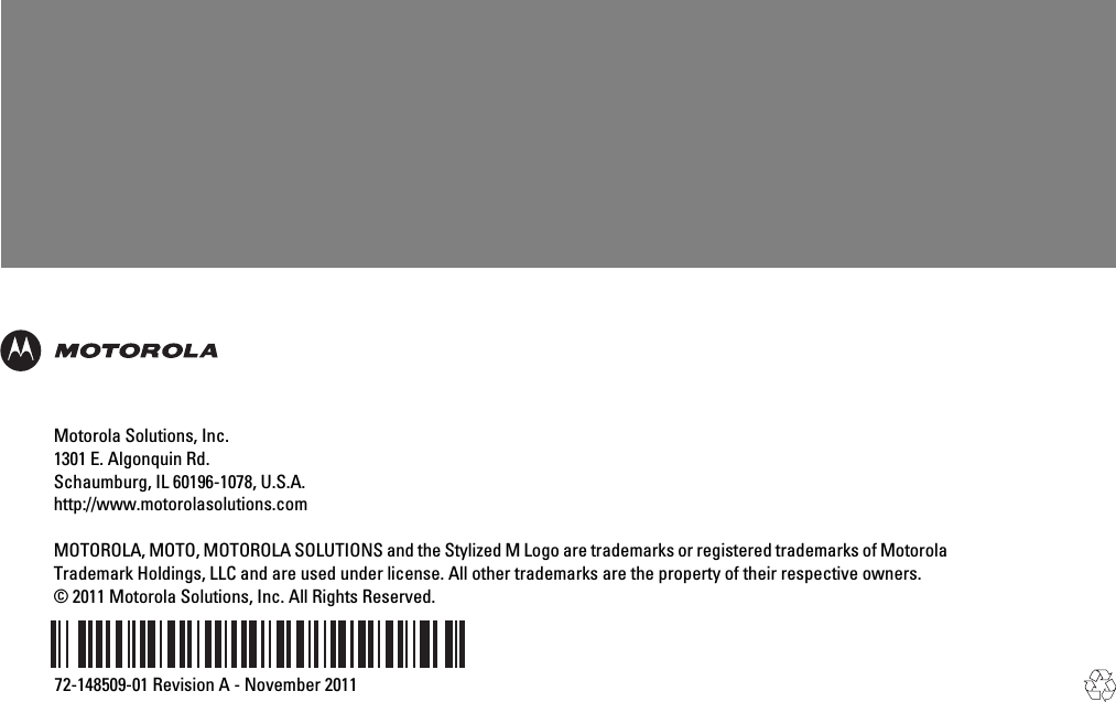 Motorola Solutions, Inc.1301 E. Algonquin Rd.Schaumburg, IL 60196-1078, U.S.A.http://www.motorolasolutions.comMOTOROLA, MOTO, MOTOROLA SOLUTIONS and the Stylized M Logo are trademarks or registered trademarks of MotorolaTrademark Holdings, LLC and are used under license. All other trademarks are the property of their respective owners.© 2011 Motorola Solutions, Inc. All Rights Reserved.72-148509-01 Revision A - November 2011