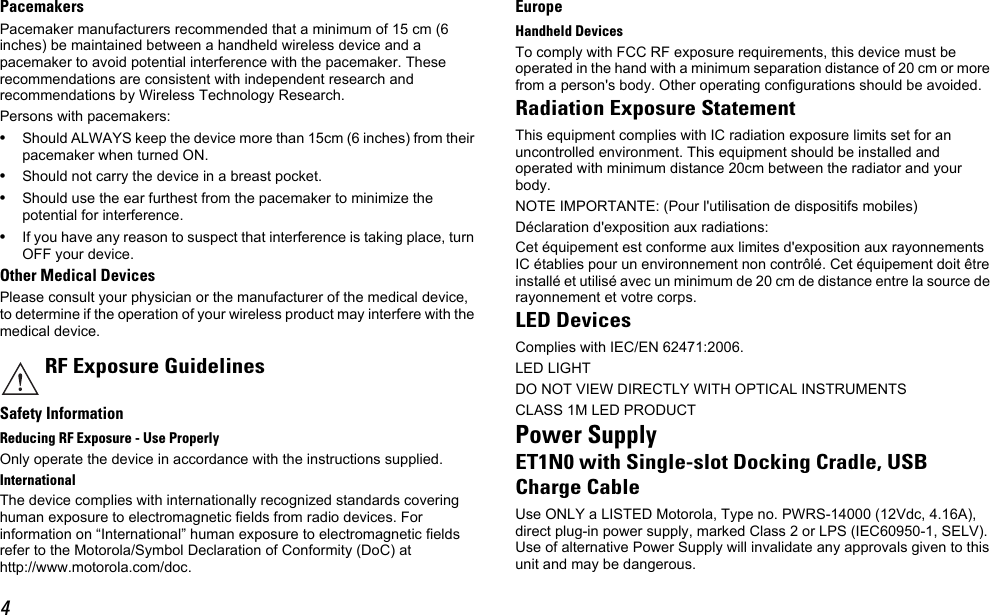 4PacemakersPacemaker manufacturers recommended that a minimum of 15 cm (6 inches) be maintained between a handheld wireless device and a pacemaker to avoid potential interference with the pacemaker. These recommendations are consistent with independent research and recommendations by Wireless Technology Research.Persons with pacemakers:•Should ALWAYS keep the device more than 15cm (6 inches) from their pacemaker when turned ON.•Should not carry the device in a breast pocket.•Should use the ear furthest from the pacemaker to minimize the potential for interference.•If you have any reason to suspect that interference is taking place, turn OFF your device.Other Medical DevicesPlease consult your physician or the manufacturer of the medical device, to determine if the operation of your wireless product may interfere with the medical device.Safety InformationReducing RF Exposure - Use ProperlyOnly operate the device in accordance with the instructions supplied.InternationalThe device complies with internationally recognized standards covering human exposure to electromagnetic fields from radio devices. For information on “International” human exposure to electromagnetic fields refer to the Motorola/Symbol Declaration of Conformity (DoC) at http://www.motorola.com/doc.EuropeHandheld DevicesTo comply with FCC RF exposure requirements, this device must be operated in the hand with a minimum separation distance of 20 cm or more from a person&apos;s body. Other operating configurations should be avoided.Radiation Exposure StatementThis equipment complies with IC radiation exposure limits set for an uncontrolled environment. This equipment should be installed and operated with minimum distance 20cm between the radiator and your body.NOTE IMPORTANTE: (Pour l&apos;utilisation de dispositifs mobiles)Déclaration d&apos;exposition aux radiations:Cet équipement est conforme aux limites d&apos;exposition aux rayonnements IC établies pour un environnement non contrôlé. Cet équipement doit être installé et utilisé avec un minimum de 20 cm de distance entre la source de rayonnement et votre corps.LED DevicesComplies with IEC/EN 62471:2006.LED LIGHTDO NOT VIEW DIRECTLY WITH OPTICAL INSTRUMENTSCLASS 1M LED PRODUCTPower SupplyET1N0 with Single-slot Docking Cradle, USBCharge CableUse ONLY a LISTED Motorola, Type no. PWRS-14000 (12Vdc, 4.16A), direct plug-in power supply, marked Class 2 or LPS (IEC60950-1, SELV). Use of alternative Power Supply will invalidate any approvals given to this unit and may be dangerous.RF Exposure Guidelines