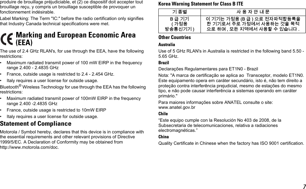 7produire de brouillage préjudiciable, et (2) ce dispositif doit accepter tout brouillage reçu, y compris un brouillage susceptible de provoquer un fonctionnement indésirable.Label Marking: The Term &quot;IC:&quot; before the radio certification only signifies that Industry Canada technical specifications were met.The use of 2.4 GHz RLAN&apos;s, for use through the EEA, have the following restrictions:• Maximum radiated transmit power of 100 mW EIRP in the frequency range 2.400 - 2.4835 GHz• France, outside usage is restricted to 2.4 - 2.454 GHz. • Italy requires a user license for outside usage.Bluetooth® Wireless Technology for use through the EEA has the following restrictions:• Maximum radiated transmit power of 100mW EIRP in the frequency range 2.400 -2.4835 GHz• France, outside usage is restricted to 10mW EIRP• Italy requires a user license for outside usage.Statement of ComplianceMotorola / Symbol hereby, declares that this device is in compliance with the essential requirements and other relevant provisions of Directive 1999/5/EC. A Declaration of Conformity may be obtained from http://www.motorola.com/doc.Korea Warning Statement for Class B ITEOther CountriesAustraliaUse of 5 GHz RLAN&apos;s in Australia is restricted in the following band 5.50 - 5.65 GHz.BrazilDeclarações Regulamentares para ET1N0 - BrazilNota: &quot;A marca de certificação se aplica ao  Transceptor, modelo ET1N0. Este equipamento opera em caráter secundário, isto é, não tem direito a proteção contra interferência prejudicial, mesmo de estações do mesmo tipo, e não pode causar interferência a sistemas operando em caráter primário.&quot;Para maiores informações sobre ANATEL consulte o site: www.anatel.gov.brChile“Este equipo cumple con la Resolución No 403 de 2008, de la Subsecretaria de telecomunicaciones, relativa a radiaciones electromagnéticas.”ChinaQuality Certificate in Chinese when the factory has ISO 9001 certification.Marking and European Economic Area(EEA)韥눺ꙹ ꩡ끞녅껽驩ꓭ% 鞾韥韥 閵뇊끞ꗞꭖ뭪겕韥韥 넩韥韥鱉閵뇊끞 % 鞾  냱ꈑ놹녅볁놶뼞麦ꈒ냹뼑韥韥ꈑ꫑늱ꈑ閵뇊꾅꫑ꩡ끞뼍鱉阸냹ꑞ놶냱ꈑ뼍ꐥ ꑝ麕덵꾢꾅꫑ꩡ끞뼕ꯍ넽걪鱽鲙 