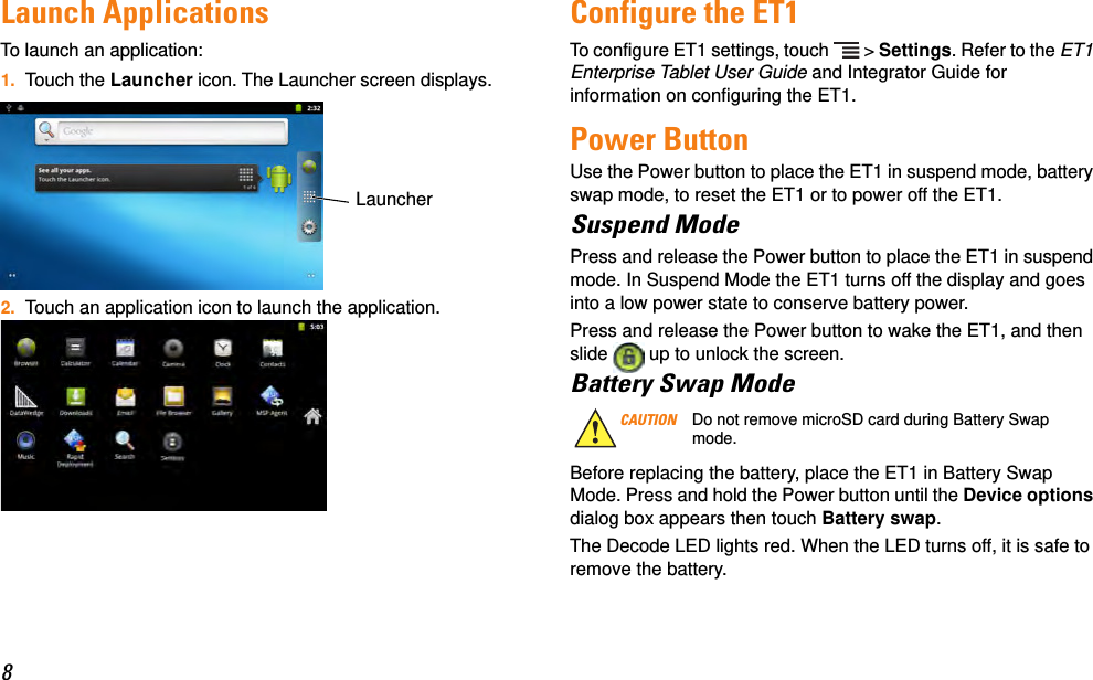 8Launch ApplicationsTo launch an application:1. Touch the Launcher icon. The Launcher screen displays.2. Touch an application icon to launch the application.Configure the ET1To configure ET1 settings, touch   &gt; Settings. Refer to the ET1 Enterprise Tablet User Guide and Integrator Guide for information on configuring the ET1.Power ButtonUse the Power button to place the ET1 in suspend mode, battery swap mode, to reset the ET1 or to power off the ET1.Suspend ModePress and release the Power button to place the ET1 in suspend mode. In Suspend Mode the ET1 turns off the display and goes into a low power state to conserve battery power.Press and release the Power button to wake the ET1, and then slide   up to unlock the screen.Battery Swap ModeBefore replacing the battery, place the ET1 in Battery Swap Mode. Press and hold the Power button until the Device options dialog box appears then touch Battery swap.The Decode LED lights red. When the LED turns off, it is safe to remove the battery.LauncherCAUTION Do not remove microSD card during Battery Swap mode.
