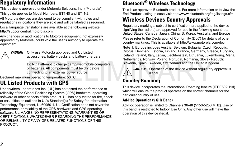 2Regulatory InformationThis device is approved under Motorola Solutions, Inc. (“Motorola”).This guide applies to Model Numbers: ET1N0 and ET1N2.All Motorola devices are designed to be compliant with rules and regulations in locations they are sold and will be labeled as required.Local language translations are available at the following website: http://supportcentral.motorola.comAny changes or modifications to Motorola equipment, not expressly approved by Motorola, could void the user&apos;s authority to operate the equipment.Declared maximum operating temperature: 50 °C.UL Listed Products with GPSUnderwriters Laboratories Inc. (UL) has not tested the performance or reliability of the Global Positioning System (GPS) hardware, operating software or other aspects of this product. UL has only tested for fire, shock or casualties as outlined in UL&apos;s Standard(s) for Safety for Information Technology Equipment, UL60950-1. UL Certification does not cover the performance or reliability of the GPS hardware and GPS operating software. UL MAKES NO REPRESENTATIONS, WARRANTIES OR CERTIFICATIONS WHATSOEVER REGARDING THE PERFORMANCE OR RELIABILITY OF ANY GPS RELATED FUNCTIONS OF THIS PRODUCT.Bluetooth®Wireless TechnologyThis is an approved Bluetooth product. For more information or to view the End Product Listing, please visit http://www.bluetooth.org/tpg/listings.cfm.Wireless Devices Country ApprovalsRegulatory markings, subject to certification, are applied to the device signifying the radio(s) are approved for use in the following countries: United States, Canada, Japan, China, S. Korea, Australia, and Europe1.Please refer to the Declaration of Conformity (DoC) for details of other country markings. This is available at http://www.motorola.com/doc.Note 1: Europe includes Austria, Belgium, Bulgaria, Czech Republic, Cyprus, Denmark, Estonia, Finland, France, Germany, Greece, Hungary, Iceland, Ireland, Italy, Latvia, Liechtenstein, Lithuania, Luxembourg, Malta, Netherlands, Norway, Poland, Portugal, Romania, Slovak Republic, Slovenia, Spain, Sweden, Switzerland and the United Kingdom.Country RoamingThis device incorporates the International Roaming feature (IEEE802.11d) which will ensure the product operates on the correct channels for the particular country of use.Ad-Hoc Operation (5 GHz Band)Ad-Hoc operation is limited to Channels 36-48 (5150-5250 MHz). Use of this band is restricted to Indoor Use Only, Any other use will make the operation of this device illegal.CAUTION Only use Motorola approved and UL Listed accessories, battery packs and battery chargers.Do NOT attempt to charge damp/wet mobile computers or batteries. All components must be dry before connecting to an external power source.CAUTION Operation of the device without regulatory approval is illegal.PRELIMINARY