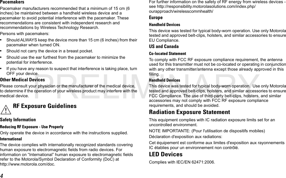 4PacemakersPacemaker manufacturers recommended that a minimum of 15 cm (6 inches) be maintained between a handheld wireless device and a pacemaker to avoid potential interference with the pacemaker. These recommendations are consistent with independent research and recommendations by Wireless Technology Research.Persons with pacemakers:•Should ALWAYS keep the device more than 15 cm (6 inches) from their pacemaker when turned ON.•Should not carry the device in a breast pocket.•Should use the ear furthest from the pacemaker to minimize the potential for interference.•If you have any reason to suspect that interference is taking place, turn OFF your device.Other Medical DevicesPlease consult your physician or the manufacturer of the medical device, to determine if the operation of your wireless product may interfere with the medical device.Safety InformationReducing RF Exposure - Use ProperlyOnly operate the device in accordance with the instructions supplied.InternationalThe device complies with internationally recognized standards covering human exposure to electromagnetic fields from radio devices. For information on “International” human exposure to electromagnetic fields refer to the Motorola/Symbol Declaration of Conformity (DoC) at http://www.motorola.com/doc.For further information on the safety of RF energy from wireless devices - see http://responsibility.motorolasolutions.com/index.php/ourapproach/wirelesscommhealth/EuropeHandheld DevicesThis device was tested for typical body-worn operation. Use only Motorola tested and approved belt-clips, holsters, and similar accessories to ensure EU Compliance.US and CanadaCo-located StatementTo comply with FCC RF exposure compliance requirement, the antenna used for this transmitter must not be co-located or operating in conjunction with any other transmitter/antenna except those already approved in this filling.Handheld DevicesThis device was tested for typical body-worn operation.  Use only Motorola tested and approved belt-clips, holsters, and similar accessories to ensure FCC Compliance. The use of third-party belt-clips, holsters, and similar accessories may not comply with FCC RF exposure compliance requirements, and should be avoided.Radiation Exposure StatementThis equipment complies with IC radiation exposure limits set for an uncontrolled environment.NOTE IMPORTANTE: (Pour l&apos;utilisation de dispositifs mobiles)Déclaration d&apos;exposition aux radiations:Cet équipement est conforme aux limites d&apos;exposition aux rayonnements IC établies pour un environnement non contrôlé. LED DevicesComplies with IEC/EN 62471:2006.RF Exposure GuidelinesPRELIMINARY