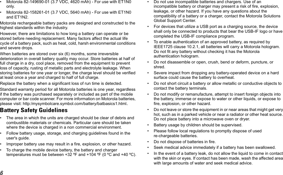 6• Motorola 82-149690-01 (3.7 VDC, 4620 mAh) - For use with ET1N0 only.• Motorola 82-158261-01 (3.7 VDC, 5640 mAh) - For use with ET1N0 and ET1N2.Motorola rechargeable battery packs are designed and constructed to the highest standards within the industry.However, there are limitations to how long a battery can operate or be stored before needing replacement. Many factors affect the actual life cycle of a battery pack, such as heat, cold, harsh environmental conditions and severe drops.When batteries are stored over six (6) months, some irreversible deterioration in overall battery quality may occur. Store batteries at half of full charge in a dry, cool place, removed from the equipment to prevent loss of capacity, rusting of metallic parts and electrolyte leakage. When storing batteries for one year or longer, the charge level should be verified at least once a year and charged to half of full charge.Replace the battery when a significant loss of run time is detected.Standard warranty period for all Motorola batteries is one year, regardless if the battery was purchased separately or included as part of the mobile computer or bar code scanner. For more information on Motorola batteries, please visit: http:/mysymbolcare.symbol.com/battery/batbasics1.html.Battery Safety Guidelines• The area in which the units are charged should be clear of debris and combustible materials or chemicals. Particular care should be taken where the device is charged in a non commercial environment.• Follow battery usage, storage, and charging guidelines found in the user&apos;s guide.• Improper battery use may result in a fire, explosion, or other hazard.• To charge the mobile device battery, the battery and charger temperatures must be between +32 ºF and +104 ºF (0 ºC and +40 ºC).• Do not use incompatible batteries and chargers. Use of an incompatible battery or charger may present a risk of fire, explosion, leakage, or other hazard. If you have any questions about the compatibility of a battery or a charger, contact the Motorola Solutions Global Support Center.• For devices that utilize a USB port as a charging source, the device shall only be connected to products that bear the USB-IF logo or have completed the USB-IF compliance program.• To enable authentication of an approved battery, as required by IEEE1725 clause 10.2.1, all batteries will carry a Motorola hologram. Do not fit any battery without checking it has the Motorola authentication hologram.• Do not disassemble or open, crush, bend or deform, puncture, or shred.• Severe impact from dropping any battery-operated device on a hard surface could cause the battery to overheat.• Do not short circuit a battery or allow metallic or conductive objects to contact the battery terminals.• Do not modify or remanufacture, attempt to insert foreign objects into the battery, immerse or expose to water or other liquids, or expose to fire, explosion, or other hazard.• Do not leave or store the equipment in or near areas that might get very hot, such as in a parked vehicle or near a radiator or other heat source. Do not place battery into a microwave oven or dryer.• Battery usage by children should be supervised.• Please follow local regulations to promptly dispose of used re-chargeable batteries.• Do not dispose of batteries in fire.• Seek medical advice immediately if a battery has been swallowed.• In the event of a battery leak, do not allow the liquid to come in contact with the skin or eyes. If contact has been made, wash the affected area with large amounts of water and seek medical advice.