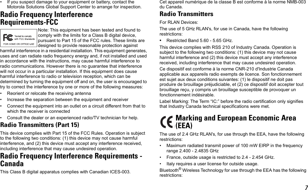 7• If you suspect damage to your equipment or battery, contact the Motorola Solutions Global Support Center to arrange for inspection.Radio Frequency InterferenceRequirements-FCCNote: This equipment has been tested and found to comply with the limits for a Class B digital device, pursuant to Part 15 of the FCC rules. These limits are designed to provide reasonable protection against harmful interference in a residential installation. This equipment generates, uses and can radiate radio frequency energy and, if not installed and used in accordance with the instructions, may cause harmful interference to radio communications. However there is no guarantee that interference will not occur in a particular installation. If this equipment does cause harmful interference to radio or television reception, which can be determined by turning the equipment off and on, the user is encouraged to try to correct the interference by one or more of the following measures:• Reorient or relocate the receiving antenna• Increase the separation between the equipment and receiver• Connect the equipment into an outlet on a circuit different from that to which the receiver is connected• Consult the dealer or an experienced radio/TV technician for help.Radio Transmitters (Part 15)This device complies with Part 15 of the FCC Rules. Operation is subject to the following two conditions: (1) this device may not cause harmful interference, and (2) this device must accept any interference received, including interference that may cause undesired operation.Radio Frequency Interference Requirements -CanadaThis Class B digital apparatus complies with Canadian ICES-003.Cet appareil numérique de la classe B est conforme à la norme NMB-003 du Canada.Radio TransmittersFor RLAN Devices:The use of 5 GHz RLAN&apos;s, for use in Canada, have the following restrictions:•Restricted Band 5.60 - 5.65 GHz.This device complies with RSS 210 of Industry Canada. Operation is subject to the following two conditions: (1) this device may not cause harmful interference and (2) this device must accept any interference received, including interference that may cause undesired operation.Ce dispositif est conforme à la norme CNR-210 d&apos;Industrie Canada applicable aux appareils radio exempts de licence. Son fonctionnement est sujet aux deux conditions suivantes: (1) le dispositif ne doit pas produire de brouillage préjudiciable, et (2) ce dispositif doit accepter tout brouillage reçu, y compris un brouillage susceptible de provoquer un fonctionnement indésirable.Label Marking: The Term “IC:” before the radio certification only signifies that Industry Canada technical specifications were met.The use of 2.4 GHz RLAN&apos;s, for use through the EEA, have the following restrictions:• Maximum radiated transmit power of 100 mW EIRP in the frequency range 2.400 - 2.4835 GHz• France, outside usage is restricted to 2.4 - 2.454 GHz. • Italy requires a user license for outside usage.Bluetooth® Wireless Technology for use through the EEA has the following restrictions:Marking and European Economic Area(EEA)