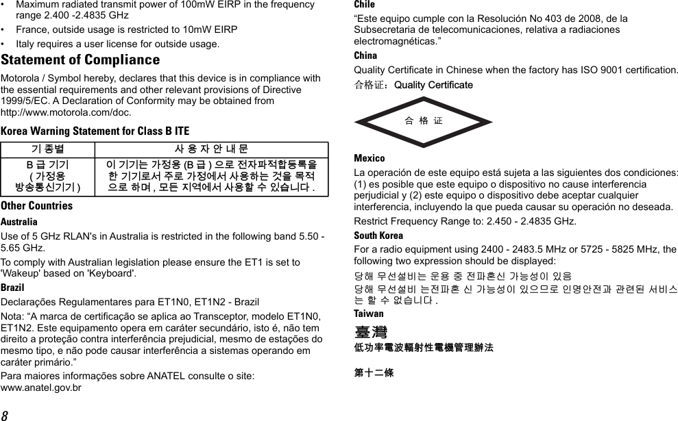 8• Maximum radiated transmit power of 100mW EIRP in the frequency range 2.400 -2.4835 GHz• France, outside usage is restricted to 10mW EIRP• Italy requires a user license for outside usage.Statement of ComplianceMotorola / Symbol hereby, declares that this device is in compliance with the essential requirements and other relevant provisions of Directive 1999/5/EC. A Declaration of Conformity may be obtained from http://www.motorola.com/doc.Korea Warning Statement for Class B ITEOther CountriesAustraliaUse of 5 GHz RLAN&apos;s in Australia is restricted in the following band 5.50 - 5.65 GHz.To comply with Australian legislation please ensure the ET1 is set to &apos;Wakeup&apos; based on &apos;Keyboard&apos;.BrazilDeclarações Regulamentares para ET1N0, ET1N2 - BrazilNota: “A marca de certificação se aplica ao Transceptor, modelo ET1N0, ET1N2. Este equipamento opera em caráter secundário, isto é, não tem direito a proteção contra interferência prejudicial, mesmo de estações do mesmo tipo, e não pode causar interferência a sistemas operando em caráter primário.”Para maiores informações sobre ANATEL consulte o site: www.anatel.gov.brChile“Este equipo cumple con la Resolución No 403 de 2008, de la Subsecretaria de telecomunicaciones, relativa a radiaciones electromagnéticas.”ChinaQuality Certificate in Chinese when the factory has ISO 9001 certification.ড়Ḑ䆕˖4XDOLW\&amp;HUWLILFDWHMexicoLa operación de este equipo está sujeta a las siguientes dos condiciones: (1) es posible que este equipo o dispositivo no cause interferencia perjudicial y (2) este equipo o dispositivo debe aceptar cualquier interferencia, incluyendo la que pueda causar su operación no deseada.Restrict Frequency Range to: 2.450 - 2.4835 GHz.South KoreaFor a radio equipment using 2400 - 2483.5 MHz or 5725 - 5825 MHz, the following two expression should be displayed:␭䚨 ⱨ㉔㉘⽸⏈ 㟨㟝 㩅 㤸䑀䝰㐔 ᴴ⏙㉥㢨 㢼㢀␭䚨 ⱨ㉔㉘⽸ ⏈㤸䑀䝰 㐔 ᴴ⏙㉥㢨 㢼㡰⳴⦐ 㢬⮹㙼㤸Ḱ Ḵ⥜═ ㉐⽸㏘⏈ 䚔 ㍌ 㛺㏩⏼␘ .Taiwan咉䋲⇝┮䘖榊㽱懊⺓㊶榊㳮丰䚕戵㽤䶻◐ℛ㬬韥눺ꙹ ꩡ끞녅껽驩ꓭ% 鞾韥韥  閵뇊끞ꗞꭖ뭪겕韥韥 넩韥韥鱉閵뇊끞 % 鞾  냱ꈑ놹녅볁놶뼞麦ꈒ냹뼑韥韥ꈑ꫑늱ꈑ閵뇊꾅꫑ꩡ끞뼍鱉阸냹ꑞ놶냱ꈑ뼍ꐥ ꑝ麕덵꾢꾅꫑ꩡ끞뼕ꯍ넽걪鱽鲙 