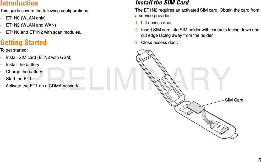 5IntroductionThis guide covers the following configurations:•ET1N0 (WLAN only)•ET1N2 (WLAN and WAN)•ET1N0 and ET1N2 with scan modules.Getting StartedTo get started:•Install SIM card (ETN2 with GSM)•Install the battery•Charge the battery•Start the ET1•Activate the ET1 on a CDMA network.Install the SIM CardThe ET1N2 requires an activated SIM card. Obtain the card from a service provider.1. Lift access door.2. Insert SIM card into SIM holder with contacts facing down and cut edge facing away from the holder.3. Close access door.SIM CardPRELIMINARY