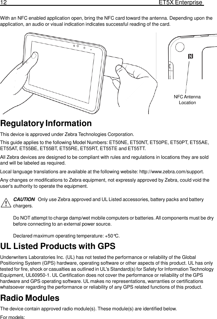 12  ET5X Enterprise Tablet   With an NFC enabled application open, bring the NFC card toward the antenna. Depending upon the application, an audio or visual indication indicates successful reading of the card.            NFC Antenna Location   Regulatory Information  This device is approved under Zebra Technologies Corporation. This guide applies to the following Model Numbers: ET50NE, ET50NT, ET50PE, ET50PT, ET55AE, ET55AT, ET55BE, ET55BT, ET55RE, ET55RT, ET55TE and ET55TT. All Zebra devices are designed to be compliant with rules and regulations in locations they are sold and will be labeled as required. Local language translations are available at the following website: http://www.zebra.com/support. Any changes or modifications to Zebra equipment, not expressly approved by Zebra, could void the user&apos;s authority to operate the equipment.  CAUTION  Only use Zebra approved and UL Listed accessories, battery packs and battery chargers.  Do NOT attempt to charge damp/wet mobile computers or batteries. All components must be dry before connecting to an external power source.  Declared maximum operating temperature: +50°C. UL Listed Products with GPS  Underwriters Laboratories Inc. (UL) has not tested the performance or reliability of the Global Positioning System (GPS) hardware, operating software or other aspects of this product. UL has only tested for fire, shock or casualties as outlined in UL&apos;s Standard(s) for Safety for Information Technology Equipment, UL60950-1. UL Certification does not cover the performance or reliability of the GPS hardware and GPS operating software. UL makes no representations, warranties or certifications whatsoever regarding the performance or reliability of any GPS related functions of this product. Radio Modules  The device contain approved radio module(s). These module(s) are identified below. For models: 