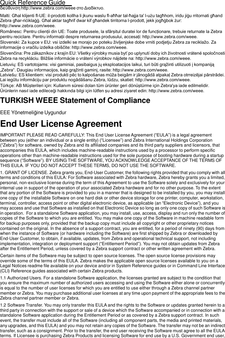 Quick Reference Guide   23  διεύθυνση http://www.zebra.com/weee στο Διαδίκτυο. Malti: Għal klijenti fl-UE: il-prodotti kollha li jkunu waslu fl-aħħar tal-ħajja ta&apos; l-użu tagħhom, iridu jiġu rritornati għand Zebra għar-riċiklaġġ. Għal aktar tagħrif dwar kif għandek tirritorna l-prodott, jekk jogħġbok żur: http://www.zebra.com/weee. Românesc: Pentru clienţii din UE: Toate produsele, la sfârşitul duratei lor de funcţionare, trebuie returnate la Zebra pentru reciclare. Pentru informaţii despre returnarea produsului, accesaţi: http://www.zebra.com/weee. Slovenski: Za kupce v EU: vsi izdelki se morajo po poteku življenjske dobe vrniti podjetju Zebra za reciklažo. Za informacije o vračilu izdelka obiščite: http://www.zebra.com/weee. Slovenčina: Pre zákazníkov z krajín EU: Všetky výrobky musia byť po uplynutí doby ich životnosti vrátené spoločnosti Zebra na recykláciu. Bližšie informácie o vrátení výrobkov nájdete na: http://www.zebra.com/weee. Lietuvių: ES vartotojams: visi gaminiai, pasibaigus jų eksploatacijos laikui, turi būti grąžinti utilizuoti į kompaniją „Zebra“. Daugiau informacijos, kaip grąžinti gaminį, rasite: http://www.zebra.com/weee. Latviešu: ES klientiem: visi produkti pēc to kalpošanas mūža beigām ir jānogādā atpakaļ Zebra otrreizējai pārstrādei. Lai iegūtu informāciju par produktu nogādāšanu Zebra, lūdzu, skatiet: http://www.zebra.com/weee. Türkçe: AB Müşterileri için: Kullanım süresi dolan tüm ürünler geri dönüştürme için Zebra&apos;ya iade edilmelidir. Ürünlerin nasıl iade edileceği hakkında bilgi için lütfen şu adresi ziyaret edin: http://www.zebra.com/weee. TURKISH WEEE Statement of Compliance  EEE Yönetmeliğine Uygundur  End User License Agreement  IMPORTANT PLEASE READ CAREFULLY: This End User License Agreement (“EULA”) is a legal agreement between you (either an individual or a single entity) (“Licensee”) and Zebra International Holdings Corporation (“Zebra”) for software, owned by Zebra and its affiliated companies and its third party suppliers and licensors, that accompanies this EULA, which includes machine-readable instructions used by a processor to perform specific operations other than machine-readable instructions used for the sole purpose of booting hardware during a startup sequence (“Software”). BY USING THE SOFTWARE, YOU ACKNOWLEDGE ACCEPTANCE OF THE TERMS OF THIS EULA. IF YOU DO NOT ACCEPT THESE TERMS, DO NOT USE THE SOFTWARE. 1. GRANT OF LICENSE. Zebra grants you, End-User Customer, the following rights provided that you comply with all terms and conditions of this EULA: For Software associated with Zebra hardware, Zebra hereby grants you a limited, personal, non-exclusive license during the term of this Agreement to use the Software solely and exclusively for your internal use in support of the operation of your associated Zebra hardware and for no other purpose. To the extent that any portion of the Software is provided to you in a manner that is designed to be installed by you, you may install one copy of the installable Software on one hard disk or other device storage for one printer, computer, workstation, terminal, controller, access point or other digital electronic device, as applicable (an “Electronic Device”), and you may access and use that Software as installed on that Electronic Device so long as only one copy of such Software is in operation.  For a standalone Software application, you may install, use, access, display and run only the number of copies of the Software to which you are entitled. You may make one copy of the Software in machine readable form for backup purposes only, provided that the backup copy must include all copyright or other proprietary notices contained on the original. In the absence of a support contract, you are entitled, for a period of ninety (90) days from when the instance of Software (or hardware including the Software) are first shipped by Zebra or downloaded by End-User Customer, to obtain, if available, updates, from Zebra and operational technical support, not including implementation, integration or deployment support (“Entitlement Period”). You may not obtain updates from Zebra after the Entitlement Period, unless covered by a Zebra support contract or other written agreement with Zebra. Certain items of the Software may be subject to open source licenses. The open source license provisions may override some of the terms of this EULA. Zebra makes the applicable open source licenses available to you on a Legal Notices readme file available on your device and/or in System Reference guides or in Command Line Interface (CLI) Reference guides associated with certain Zebra products. 1.1 Authorized Users. For a standalone Software application, the licenses granted are subject to the condition that you ensure the maximum number of authorized users accessing and using the Software either alone or concurrently is equal to the number of user licenses for which you are entitled to use either through a Zebra channel partner member or Zebra. You may purchase additional user licenses at any time upon payment of the appropriate fees to the Zebra channel partner member or Zebra. 1.2 Software Transfer. You may only transfer this EULA and the rights to the Software or updates granted herein to a third party in connection with the support or sale of a device which the Software accompanied or in connection with a standalone Software application during the Entitlement Period or as covered by a Zebra support contract. In such event, the transfer must include all of the Software (including all component parts, the media and printed materials, any upgrades, and this EULA) and you may not retain any copies of the Software. The transfer may not be an indirect transfer, such as a consignment. Prior to the transfer, the end user receiving the Software must agree to all the EULA terms. If Licensee is purchasing Zebra Products and licensing Software for end use by a U.S. Government end user, 