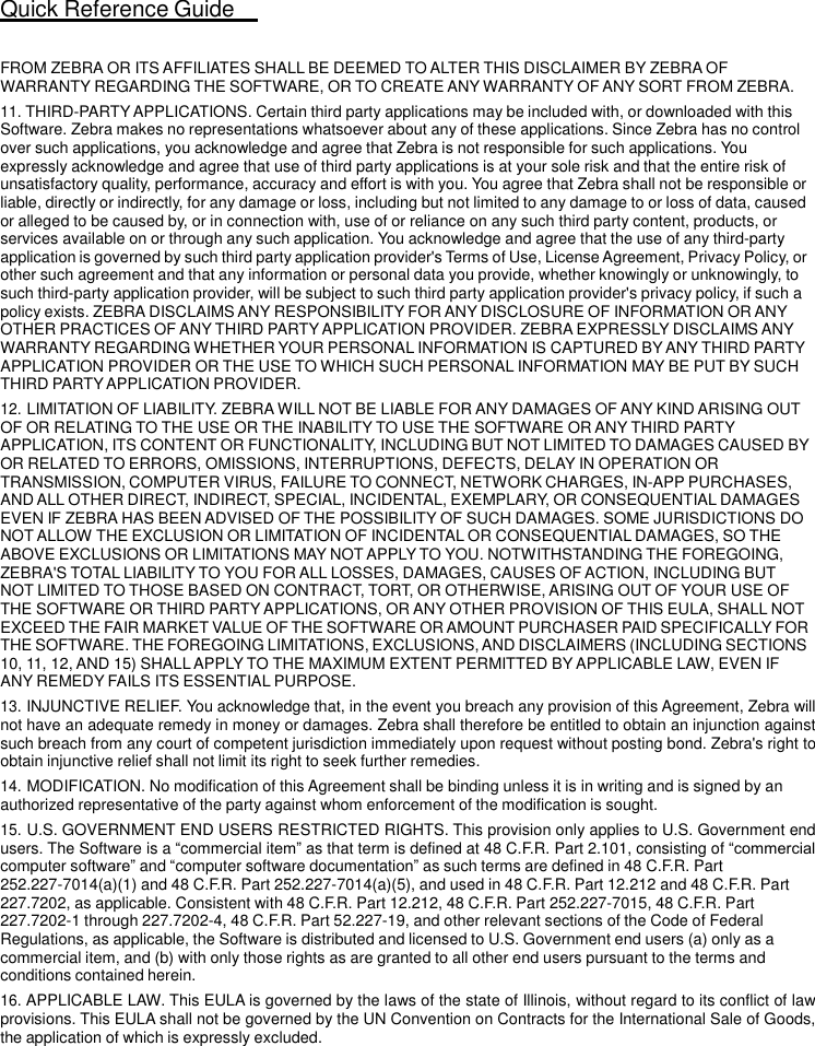 Quick Reference Guide   25   FROM ZEBRA OR ITS AFFILIATES SHALL BE DEEMED TO ALTER THIS DISCLAIMER BY ZEBRA OF WARRANTY REGARDING THE SOFTWARE, OR TO CREATE ANY WARRANTY OF ANY SORT FROM ZEBRA. 11. THIRD-PARTY APPLICATIONS. Certain third party applications may be included with, or downloaded with this Software. Zebra makes no representations whatsoever about any of these applications. Since Zebra has no control over such applications, you acknowledge and agree that Zebra is not responsible for such applications. You expressly acknowledge and agree that use of third party applications is at your sole risk and that the entire risk of unsatisfactory quality, performance, accuracy and effort is with you. You agree that Zebra shall not be responsible or liable, directly or indirectly, for any damage or loss, including but not limited to any damage to or loss of data, caused or alleged to be caused by, or in connection with, use of or reliance on any such third party content, products, or services available on or through any such application. You acknowledge and agree that the use of any third-party application is governed by such third party application provider&apos;s Terms of Use, License Agreement, Privacy Policy, or other such agreement and that any information or personal data you provide, whether knowingly or unknowingly, to such third-party application provider, will be subject to such third party application provider&apos;s privacy policy, if such a policy exists. ZEBRA DISCLAIMS ANY RESPONSIBILITY FOR ANY DISCLOSURE OF INFORMATION OR ANY OTHER PRACTICES OF ANY THIRD PARTY APPLICATION PROVIDER. ZEBRA EXPRESSLY DISCLAIMS ANY WARRANTY REGARDING WHETHER YOUR PERSONAL INFORMATION IS CAPTURED BY ANY THIRD PARTY APPLICATION PROVIDER OR THE USE TO WHICH SUCH PERSONAL INFORMATION MAY BE PUT BY SUCH THIRD PARTY APPLICATION PROVIDER. 12. LIMITATION OF LIABILITY. ZEBRA WILL NOT BE LIABLE FOR ANY DAMAGES OF ANY KIND ARISING OUT OF OR RELATING TO THE USE OR THE INABILITY TO USE THE SOFTWARE OR ANY THIRD PARTY APPLICATION, ITS CONTENT OR FUNCTIONALITY, INCLUDING BUT NOT LIMITED TO DAMAGES CAUSED BY OR RELATED TO ERRORS, OMISSIONS, INTERRUPTIONS, DEFECTS, DELAY IN OPERATION OR TRANSMISSION, COMPUTER VIRUS, FAILURE TO CONNECT, NETWORK CHARGES, IN-APP PURCHASES, AND ALL OTHER DIRECT, INDIRECT, SPECIAL, INCIDENTAL, EXEMPLARY, OR CONSEQUENTIAL DAMAGES EVEN IF ZEBRA HAS BEEN ADVISED OF THE POSSIBILITY OF SUCH DAMAGES. SOME JURISDICTIONS DO NOT ALLOW THE EXCLUSION OR LIMITATION OF INCIDENTAL OR CONSEQUENTIAL DAMAGES, SO THE ABOVE EXCLUSIONS OR LIMITATIONS MAY NOT APPLY TO YOU. NOTWITHSTANDING THE FOREGOING, ZEBRA&apos;S TOTAL LIABILITY TO YOU FOR ALL LOSSES, DAMAGES, CAUSES OF ACTION, INCLUDING BUT  NOT LIMITED TO THOSE BASED ON CONTRACT, TORT, OR OTHERWISE, ARISING OUT OF YOUR USE OF THE SOFTWARE OR THIRD PARTY APPLICATIONS, OR ANY OTHER PROVISION OF THIS EULA, SHALL NOT EXCEED THE FAIR MARKET VALUE OF THE SOFTWARE OR AMOUNT PURCHASER PAID SPECIFICALLY FOR THE SOFTWARE. THE FOREGOING LIMITATIONS, EXCLUSIONS, AND DISCLAIMERS (INCLUDING SECTIONS 10, 11, 12, AND 15) SHALL APPLY TO THE MAXIMUM EXTENT PERMITTED BY APPLICABLE LAW, EVEN IF ANY REMEDY FAILS ITS ESSENTIAL PURPOSE. 13. INJUNCTIVE RELIEF. You acknowledge that, in the event you breach any provision of this Agreement, Zebra will not have an adequate remedy in money or damages. Zebra shall therefore be entitled to obtain an injunction against such breach from any court of competent jurisdiction immediately upon request without posting bond. Zebra&apos;s right to obtain injunctive relief shall not limit its right to seek further remedies. 14. MODIFICATION. No modification of this Agreement shall be binding unless it is in writing and is signed by an authorized representative of the party against whom enforcement of the modification is sought. 15. U.S. GOVERNMENT END USERS RESTRICTED RIGHTS. This provision only applies to U.S. Government end users. The Software is a “commercial item” as that term is defined at 48 C.F.R. Part 2.101, consisting of “commercial computer software” and “computer software documentation” as such terms are defined in 48 C.F.R. Part 252.227-7014(a)(1) and 48 C.F.R. Part 252.227-7014(a)(5), and used in 48 C.F.R. Part 12.212 and 48 C.F.R. Part 227.7202, as applicable. Consistent with 48 C.F.R. Part 12.212, 48 C.F.R. Part 252.227-7015, 48 C.F.R. Part 227.7202-1 through 227.7202-4, 48 C.F.R. Part 52.227-19, and other relevant sections of the Code of Federal Regulations, as applicable, the Software is distributed and licensed to U.S. Government end users (a) only as a commercial item, and (b) with only those rights as are granted to all other end users pursuant to the terms and conditions contained herein. 16. APPLICABLE LAW. This EULA is governed by the laws of the state of Illinois, without regard to its conflict of law provisions. This EULA shall not be governed by the UN Convention on Contracts for the International Sale of Goods, the application of which is expressly excluded. 