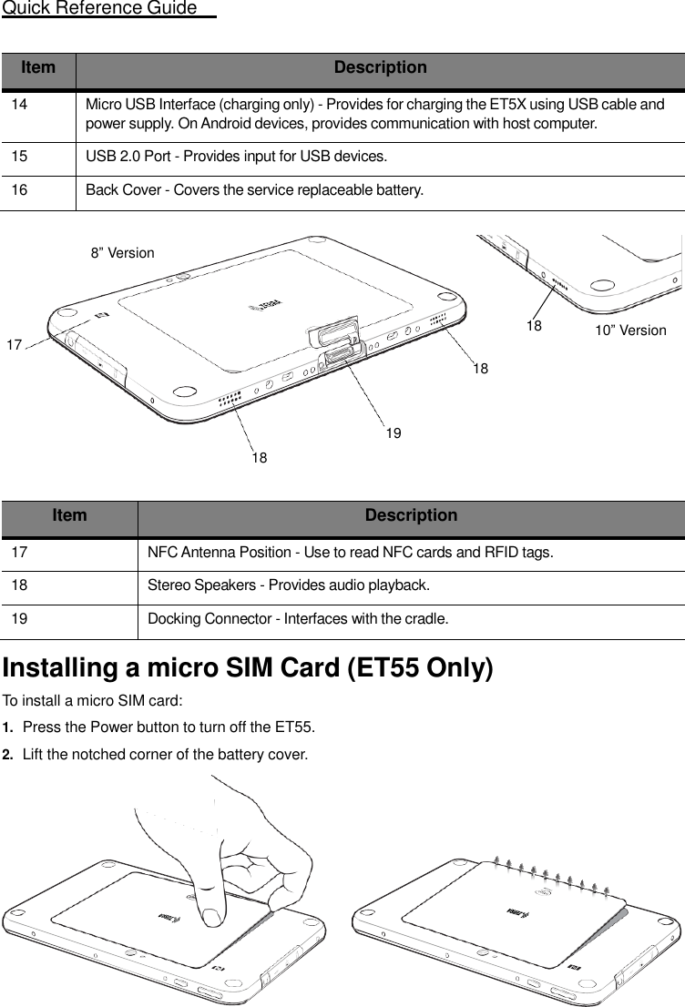 Quick Reference Guide  5    Item Description 14 Micro USB Interface (charging only) - Provides for charging the ET5X using USB cable and power supply. On Android devices, provides communication with host computer. 15 USB 2.0 Port - Provides input for USB devices. 16 Back Cover - Covers the service replaceable battery.  8” Version    18 10” Version 17 18   19 18   Item Description 17 NFC Antenna Position - Use to read NFC cards and RFID tags. 18 Stereo Speakers - Provides audio playback. 19 Docking Connector - Interfaces with the cradle.  Installing a micro SIM Card (ET55 Only)  To install a micro SIM card: 1. Press the Power button to turn off the ET55. 2. Lift the notched corner of the battery cover. 