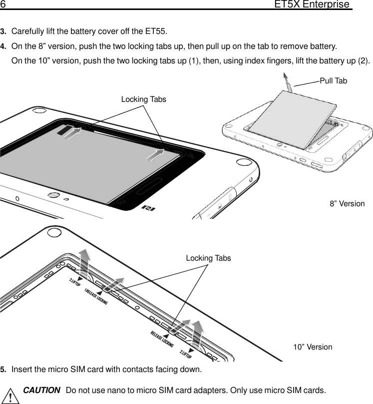 6  ET5X Enterprise Tablet   3. Carefully lift the battery cover off the ET55. 4. On the 8” version, push the two locking tabs up, then pull up on the tab to remove battery. On the 10” version, push the two locking tabs up (1), then, using index fingers, lift the battery up (2).  Pull Tab  Locking Tabs          8” Version     Locking Tabs        10” Version  5. Insert the micro SIM card with contacts facing down.  CAUTION  Do not use nano to micro SIM card adapters. Only use micro SIM cards. 