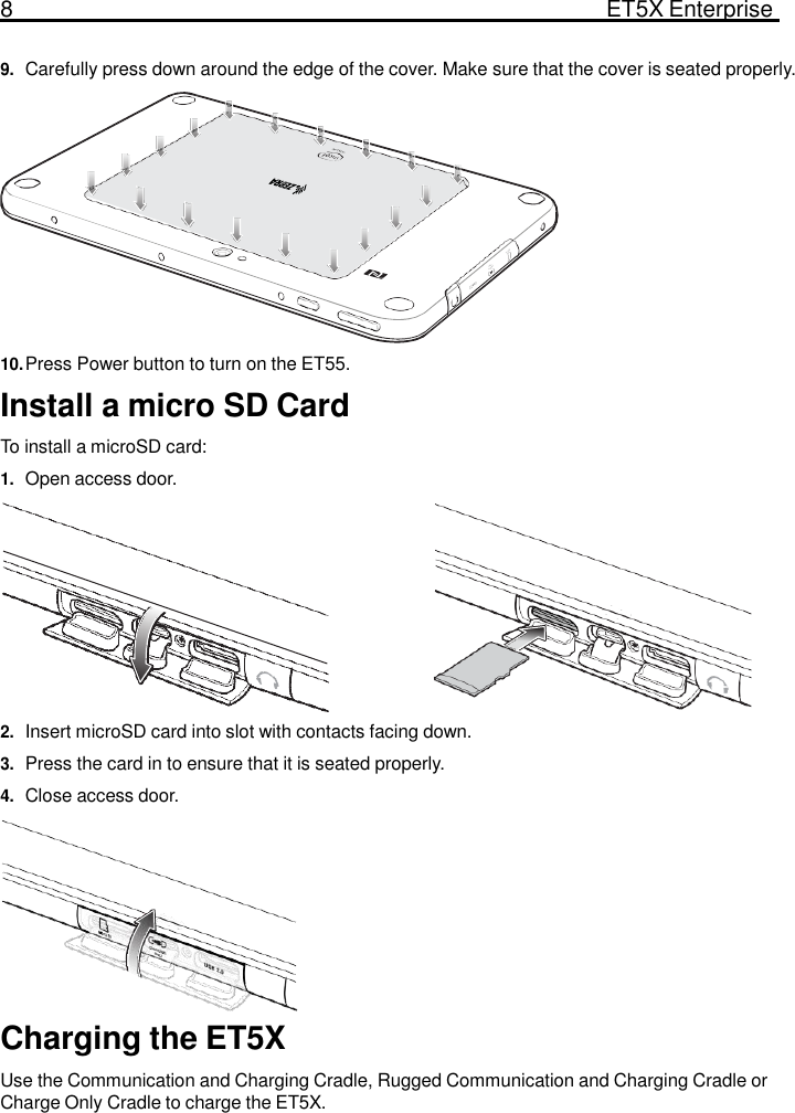 8  ET5X Enterprise Tablet   9. Carefully press down around the edge of the cover. Make sure that the cover is seated properly.             10. Press Power button to turn on the ET55.  Install a micro SD Card  To install a microSD card: 1. Open access door.           2. Insert microSD card into slot with contacts facing down. 3. Press the card in to ensure that it is seated properly. 4. Close access door.          Charging the ET5X  Use the Communication and Charging Cradle, Rugged Communication and Charging Cradle or Charge Only Cradle to charge the ET5X. 