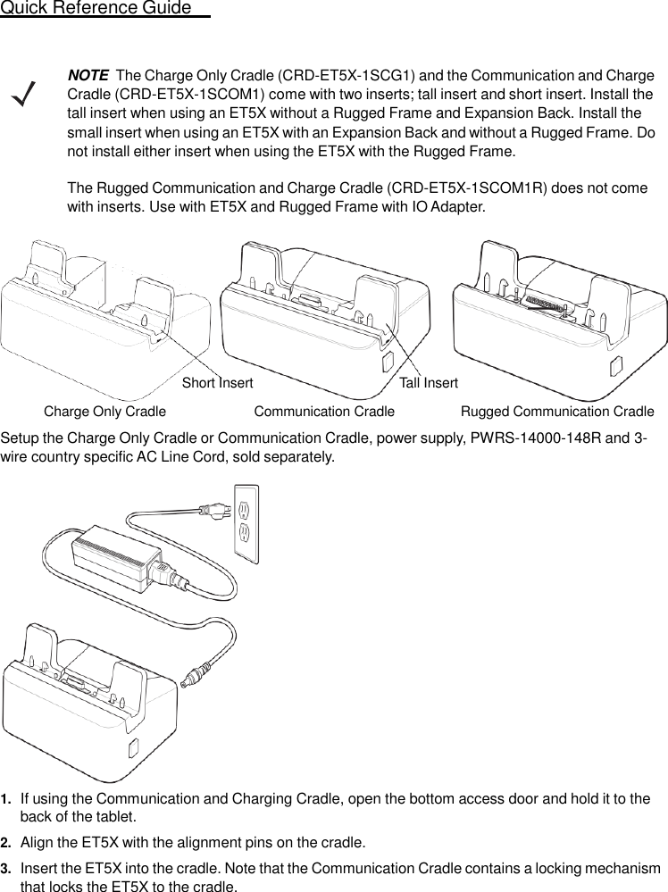 Quick Reference Guide  9    NOTE  The Charge Only Cradle (CRD-ET5X-1SCG1) and the Communication and Charge Cradle (CRD-ET5X-1SCOM1) come with two inserts; tall insert and short insert. Install the tall insert when using an ET5X without a Rugged Frame and Expansion Back. Install the small insert when using an ET5X with an Expansion Back and without a Rugged Frame. Do not install either insert when using the ET5X with the Rugged Frame.  The Rugged Communication and Charge Cradle (CRD-ET5X-1SCOM1R) does not come with inserts. Use with ET5X and Rugged Frame with IO Adapter.         Short Insert  Tall Insert  Charge Only Cradle  Communication Cradle  Rugged Communication Cradle  Setup the Charge Only Cradle or Communication Cradle, power supply, PWRS-14000-148R and 3-wire country specific AC Line Cord, sold separately.   1. If using the Communication and Charging Cradle, open the bottom access door and hold it to the back of the tablet. 2. Align the ET5X with the alignment pins on the cradle. 3. Insert the ET5X into the cradle. Note that the Communication Cradle contains a locking mechanism that locks the ET5X to the cradle. 