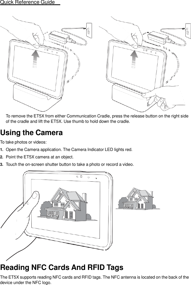 Quick Reference Guide   11                      To remove the ET5X from either Communication Cradle, press the release button on the right side of the cradle and lift the ET5X. Use thumb to hold down the cradle.  Using the Camera  To take photos or videos: 1. Open the Camera application. The Camera Indicator LED lights red. 2. Point the ET5X camera at an object. 3. Touch the on-screen shutter button to take a photo or record a video.                   Reading NFC Cards And RFID Tags  The ET5X supports reading NFC cards and RFID tags. The NFC antenna is located on the back of the device under the NFC logo. 