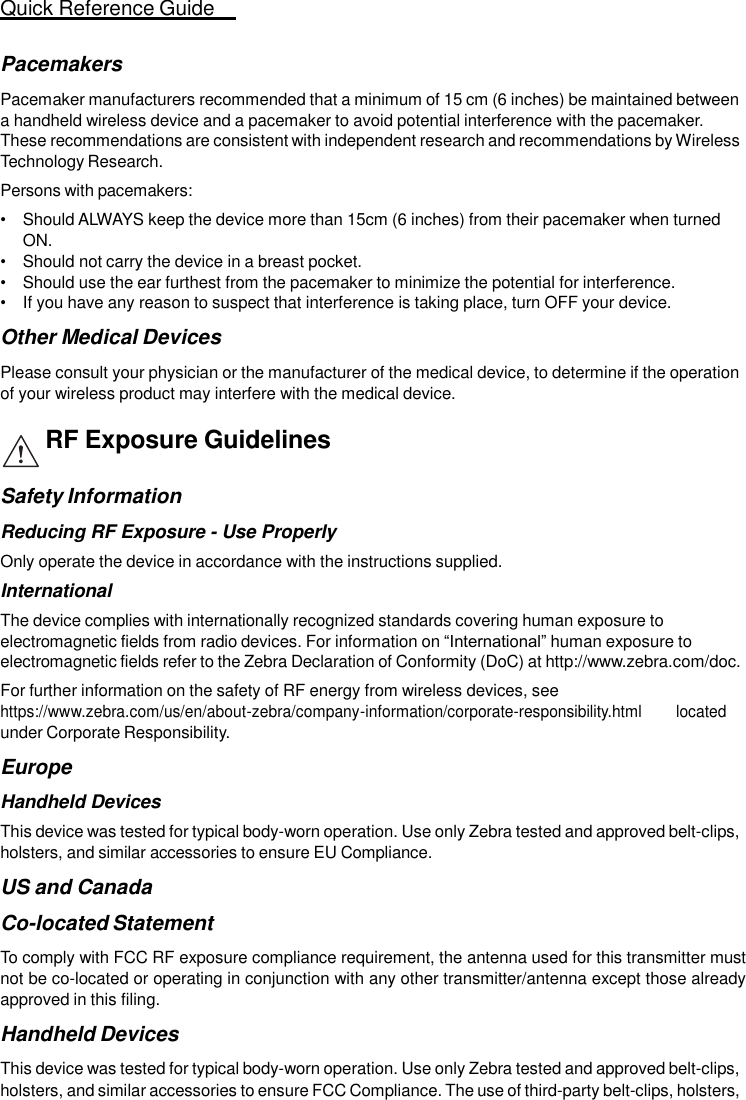 Quick Reference Guide   15   Pacemakers  Pacemaker manufacturers recommended that a minimum of 15 cm (6 inches) be maintained between a handheld wireless device and a pacemaker to avoid potential interference with the pacemaker. These recommendations are consistent with independent research and recommendations by Wireless Technology Research. Persons with pacemakers: • Should ALWAYS keep the device more than 15cm (6 inches) from their pacemaker when turned ON. • Should not carry the device in a breast pocket. • Should use the ear furthest from the pacemaker to minimize the potential for interference. • If you have any reason to suspect that interference is taking place, turn OFF your device.  Other Medical Devices  Please consult your physician or the manufacturer of the medical device, to determine if the operation of your wireless product may interfere with the medical device.  RF Exposure Guidelines  Safety Information  Reducing RF Exposure - Use Properly Only operate the device in accordance with the instructions supplied. International The device complies with internationally recognized standards covering human exposure to electromagnetic fields from radio devices. For information on “International” human exposure to electromagnetic fields refer to the Zebra Declaration of Conformity (DoC) at http://www.zebra.com/doc. For further information on the safety of RF energy from wireless devices, see https://www.zebra.com/us/en/about-zebra/company-information/corporate-responsibility.html        located under Corporate Responsibility.  Europe  Handheld Devices This device was tested for typical body-worn operation. Use only Zebra tested and approved belt-clips, holsters, and similar accessories to ensure EU Compliance.  US and Canada  Co-located Statement  To comply with FCC RF exposure compliance requirement, the antenna used for this transmitter must not be co-located or operating in conjunction with any other transmitter/antenna except those already approved in this filing.  Handheld Devices  This device was tested for typical body-worn operation. Use only Zebra tested and approved belt-clips, holsters, and similar accessories to ensure FCC Compliance. The use of third-party belt-clips, holsters, 