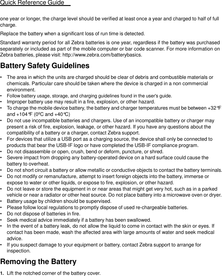 Quick Reference Guide   17   one year or longer, the charge level should be verified at least once a year and charged to half of full charge. Replace the battery when a significant loss of run time is detected. Standard warranty period for all Zebra batteries is one year, regardless if the battery was purchased separately or included as part of the mobile computer or bar code scanner. For more information on Zebra batteries, please visit: http://www.zebra.com/batterybasics. Battery Safety Guidelines  • The area in which the units are charged should be clear of debris and combustible materials or chemicals. Particular care should be taken where the device is charged in a non commercial environment. • Follow battery usage, storage, and charging guidelines found in the user&apos;s guide. • Improper battery use may result in a fire, explosion, or other hazard. • To charge the mobile device battery, the battery and charger temperatures must be between +32°F and +104°F (0ºC and +40°C) • Do not use incompatible batteries and chargers. Use of an incompatible battery or charger may present a risk of fire, explosion, leakage, or other hazard. If you have any questions about the compatibility of a battery or a charger, contact Zebra support. • For devices that utilize a USB port as a charging source, the device shall only be connected to products that bear the USB-IF logo or have completed the USB-IF compliance program. • Do not disassemble or open, crush, bend or deform, puncture, or shred. • Severe impact from dropping any battery-operated device on a hard surface could cause the battery to overheat. • Do not short circuit a battery or allow metallic or conductive objects to contact the battery terminals. • Do not modify or remanufacture, attempt to insert foreign objects into the battery, immerse or expose to water or other liquids, or expose to fire, explosion, or other hazard. • Do not leave or store the equipment in or near areas that might get very hot, such as in a parked vehicle or near a radiator or other heat source. Do not place battery into a microwave oven or dryer. • Battery usage by children should be supervised. • Please follow local regulations to promptly dispose of used re-chargeable batteries. • Do not dispose of batteries in fire. • Seek medical advice immediately if a battery has been swallowed. • In the event of a battery leak, do not allow the liquid to come in contact with the skin or eyes. If contact has been made, wash the affected area with large amounts of water and seek medical advice. • If you suspect damage to your equipment or battery, contact Zebra support to arrange for inspection.  Removing the Battery  1. Lift the notched corner of the battery cover. 