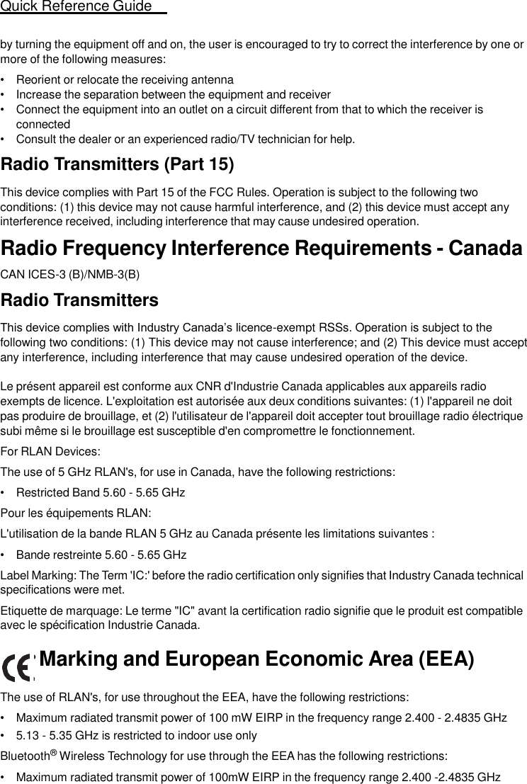 Quick Reference Guide   21   by turning the equipment off and on, the user is encouraged to try to correct the interference by one or more of the following measures: • Reorient or relocate the receiving antenna • Increase the separation between the equipment and receiver • Connect the equipment into an outlet on a circuit different from that to which the receiver is connected • Consult the dealer or an experienced radio/TV technician for help.  Radio Transmitters (Part 15)  This device complies with Part 15 of the FCC Rules. Operation is subject to the following two conditions: (1) this device may not cause harmful interference, and (2) this device must accept any interference received, including interference that may cause undesired operation. Radio Frequency Interference Requirements - Canada  CAN ICES-3 (B)/NMB-3(B)  Radio Transmitters  This device complies with Industry Canada’s licence-exempt RSSs. Operation is subject to the following two conditions: (1) This device may not cause interference; and (2) This device must accept any interference, including interference that may cause undesired operation of the device.  Le présent appareil est conforme aux CNR d&apos;Industrie Canada applicables aux appareils radio exempts de licence. L&apos;exploitation est autorisée aux deux conditions suivantes: (1) l&apos;appareil ne doit pas produire de brouillage, et (2) l&apos;utilisateur de l&apos;appareil doit accepter tout brouillage radio électrique subi même si le brouillage est susceptible d&apos;en compromettre le fonctionnement. For RLAN Devices: The use of 5 GHz RLAN&apos;s, for use in Canada, have the following restrictions: • Restricted Band 5.60 - 5.65 GHz Pour les équipements RLAN: L&apos;utilisation de la bande RLAN 5 GHz au Canada présente les limitations suivantes : • Bande restreinte 5.60 - 5.65 GHz                                                                                                 Label Marking: The Term &apos;IC:&apos; before the radio certification only signifies that Industry Canada technical specifications were met. Etiquette de marquage: Le terme &quot;IC&quot; avant la certification radio signifie que le produit est compatible avec le spécification Industrie Canada.  Marking and European Economic Area (EEA)  The use of RLAN&apos;s, for use throughout the EEA, have the following restrictions: • Maximum radiated transmit power of 100 mW EIRP in the frequency range 2.400 - 2.4835 GHz • 5.13 - 5.35 GHz is restricted to indoor use only Bluetooth® Wireless Technology for use through the EEA has the following restrictions: • Maximum radiated transmit power of 100mW EIRP in the frequency range 2.400 -2.4835 GHz  
