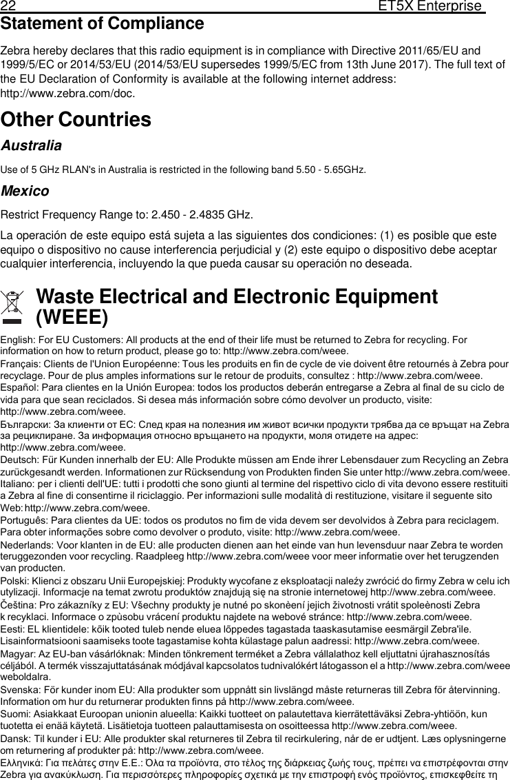 22  ET5X Enterprise Tablet  Statement of Compliance  Zebra hereby declares that this radio equipment is in compliance with Directive 2011/65/EU and 1999/5/EC or 2014/53/EU (2014/53/EU supersedes 1999/5/EC from 13th June 2017). The full text of the EU Declaration of Conformity is available at the following internet address: http://www.zebra.com/doc. Other Countries Australia  Use of 5 GHz RLAN&apos;s in Australia is restricted in the following band 5.50 - 5.65GHz. Mexico  Restrict Frequency Range to: 2.450 - 2.4835 GHz. La operación de este equipo está sujeta a las siguientes dos condiciones: (1) es posible que este equipo o dispositivo no cause interferencia perjudicial y (2) este equipo o dispositivo debe aceptar cualquier interferencia, incluyendo la que pueda causar su operación no deseada.  Waste Electrical and Electronic Equipment (WEEE) English: For EU Customers: All products at the end of their life must be returned to Zebra for recycling. For information on how to return product, please go to: http://www.zebra.com/weee. Français: Clients de l&apos;Union Européenne: Tous les produits en fin de cycle de vie doivent être retournés à Zebra pour recyclage. Pour de plus amples informations sur le retour de produits, consultez : http://www.zebra.com/weee. Español: Para clientes en la Unión Europea: todos los productos deberán entregarse a Zebra al final de su ciclo de vida para que sean reciclados. Si desea más información sobre cómo devolver un producto, visite: http://www.zebra.com/weee. Български: За клиенти от ЕС: След края на полезния им живот всички продукти трябва да се връщат на Zebra за рециклиране. За информация относно връщането на продукти, моля отидете на адрес: http://www.zebra.com/weee. Deutsch: Für Kunden innerhalb der EU: Alle Produkte müssen am Ende ihrer Lebensdauer zum Recycling an Zebra zurückgesandt werden. Informationen zur Rücksendung von Produkten finden Sie unter http://www.zebra.com/weee. Italiano: per i clienti dell&apos;UE: tutti i prodotti che sono giunti al termine del rispettivo ciclo di vita devono essere restituiti  a Zebra al fine di consentirne il riciclaggio. Per informazioni sulle modalità di restituzione, visitare il seguente sito Web: http://www.zebra.com/weee. Português: Para clientes da UE: todos os produtos no fim de vida devem ser devolvidos à Zebra para reciclagem. Para obter informações sobre como devolver o produto, visite: http://www.zebra.com/weee. Nederlands: Voor klanten in de EU: alle producten dienen aan het einde van hun levensduur naar Zebra te worden teruggezonden voor recycling. Raadpleeg http://www.zebra.com/weee voor meer informatie over het terugzenden van producten. Polski: Klienci z obszaru Unii Europejskiej: Produkty wycofane z eksploatacji naleźy zwrócić do firmy Zebra w celu ich utylizacji. Informacje na temat zwrotu produktów znajdują się na stronie internetowej http://www.zebra.com/weee. Čeština: Pro zákazníky z EU: Všechny produkty je nutné po skonèení jejich životnosti vrátit spoleènosti Zebra k recyklaci. Informace o zpùsobu vrácení produktu najdete na webové stránce: http://www.zebra.com/weee. Eesti: EL klientidele: kõik tooted tuleb nende eluea lõppedes tagastada taaskasutamise eesmärgil Zebra&apos;ile. Lisainformatsiooni saamiseks toote tagastamise kohta külastage palun aadressi: http://www.zebra.com/weee. Magyar: Az EU-ban vásárlóknak: Minden tönkrement terméket a Zebra vállalathoz kell eljuttatni újrahasznosítás céljából. A termék visszajuttatásának módjával kapcsolatos tudnivalókért látogasson el a http://www.zebra.com/weee weboldalra. Svenska: För kunder inom EU: Alla produkter som uppnått sin livslängd måste returneras till Zebra för återvinning. Information om hur du returnerar produkten finns på http://www.zebra.com/weee. Suomi: Asiakkaat Euroopan unionin alueella: Kaikki tuotteet on palautettava kierrätettäväksi Zebra-yhtiöön, kun tuotetta ei enää käytetä. Lisätietoja tuotteen palauttamisesta on osoitteessa http://www.zebra.com/weee. Dansk: Til kunder i EU: Alle produkter skal returneres til Zebra til recirkulering, når de er udtjent. Læs oplysningerne om returnering af produkter på: http://www.zebra.com/weee. Ελληνικά: Για πελάτες στην Ε.Ε.: Όλα τα προϊόντα, στο τέλος της διάρκειας ζωής τους, πρέπει να επιστρέφονται στην Zebra για ανακύκλωση. Για περισσότερες πληροφορίες σχετικά με την επιστροφή ενός προϊόντος, επισκεφθείτε τη 