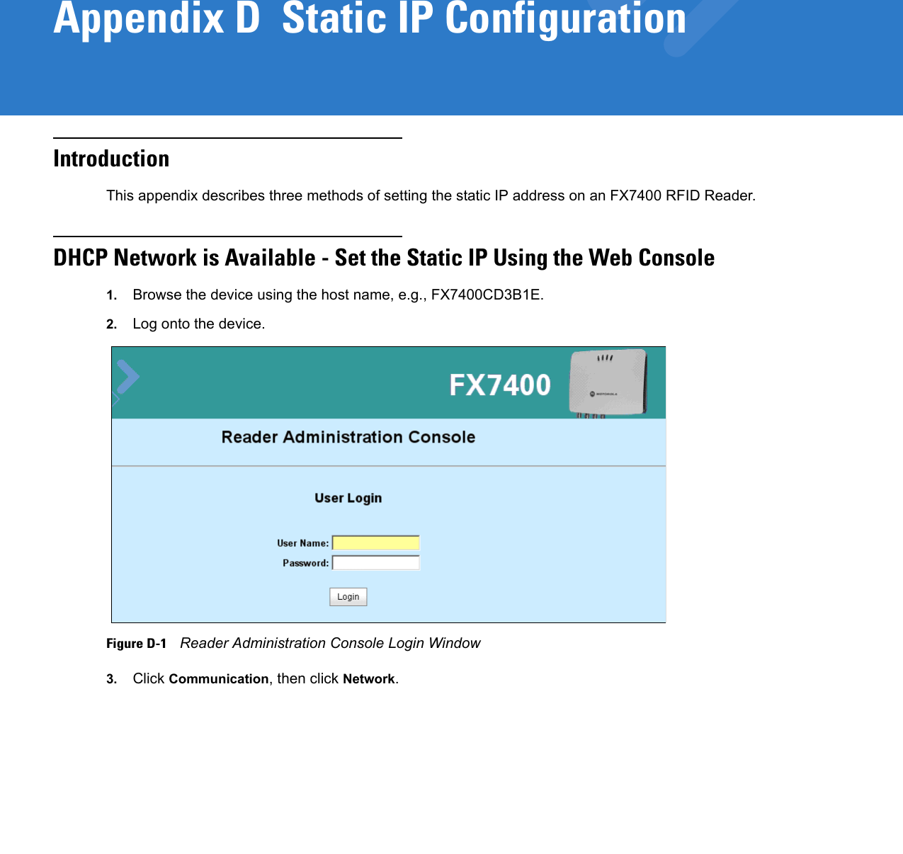 Appendix D  Static IP ConfigurationIntroductionThis appendix describes three methods of setting the static IP address on an FX7400 RFID Reader.DHCP Network is Available - Set the Static IP Using the Web Console1. Browse the device using the host name, e.g., FX7400CD3B1E.2. Log onto the device. Figure D-1    Reader Administration Console Login Window3. Click Communication, then click Network. 