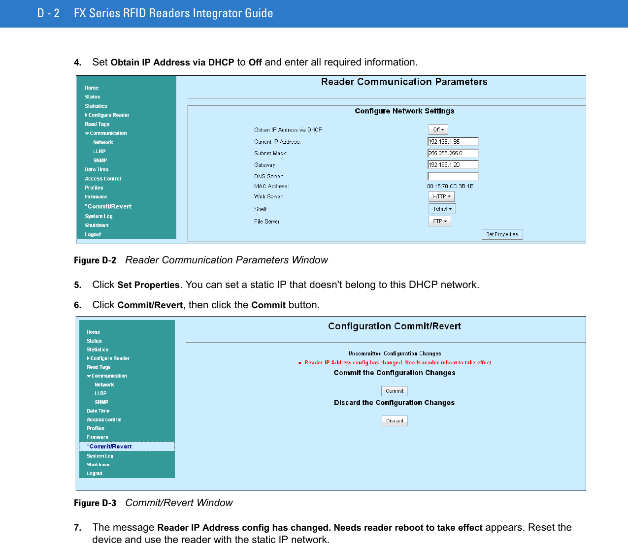 D - 2 FX Series RFID Readers Integrator Guide4. Set Obtain IP Address via DHCP to Off and enter all required information. Figure D-2    Reader Communication Parameters Window5. Click Set Properties. You can set a static IP that doesn&apos;t belong to this DHCP network.6. Click Commit/Revert, then click the Commit button. Figure D-3    Commit/Revert Window7. The message Reader IP Address config has changed. Needs reader reboot to take effect appears. Reset the device and use the reader with the static IP network.