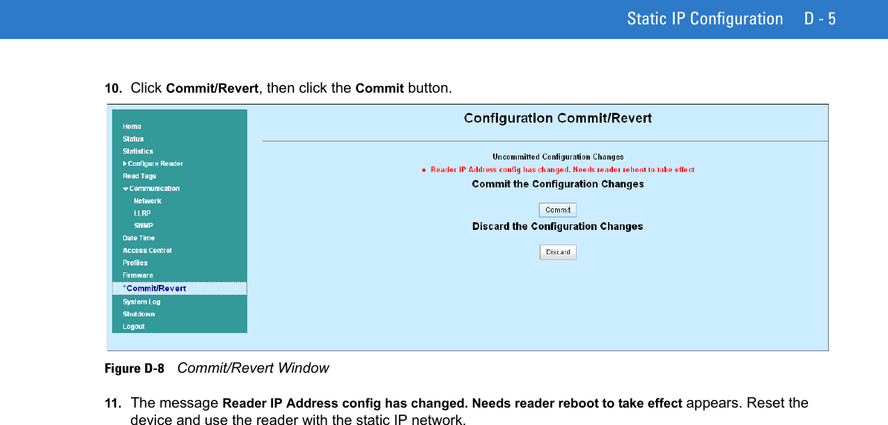 Static IP Configuration D - 510. Click Commit/Revert, then click the Commit button. Figure D-8    Commit/Revert Window11. The message Reader IP Address config has changed. Needs reader reboot to take effect appears. Reset the device and use the reader with the static IP network.