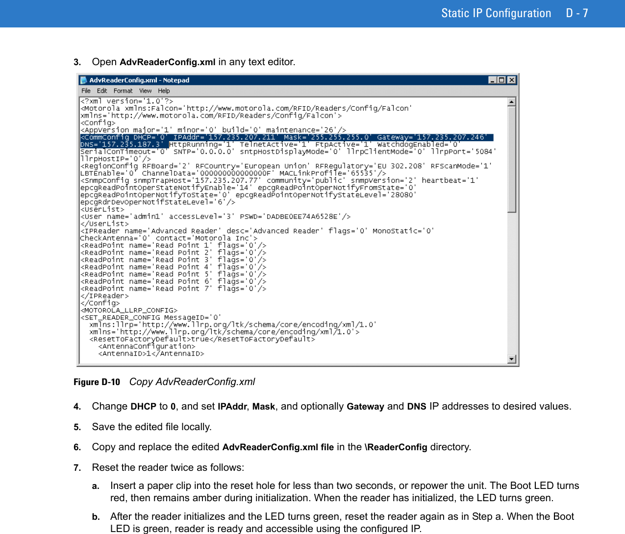 Static IP Configuration D - 73. Open AdvReaderConfig.xml in any text editor.Figure D-10    Copy AdvReaderConfig.xml4. Change DHCP to 0, and set IPAddr, Mask, and optionally Gateway and DNS IP addresses to desired values. 5. Save the edited file locally.6. Copy and replace the edited AdvReaderConfig.xml file in the \ReaderConfig directory. 7. Reset the reader twice as follows:a. Insert a paper clip into the reset hole for less than two seconds, or repower the unit. The Boot LED turns red, then remains amber during initialization. When the reader has initialized, the LED turns green.b. After the reader initializes and the LED turns green, reset the reader again as in Step a. When the Boot LED is green, reader is ready and accessible using the configured IP.