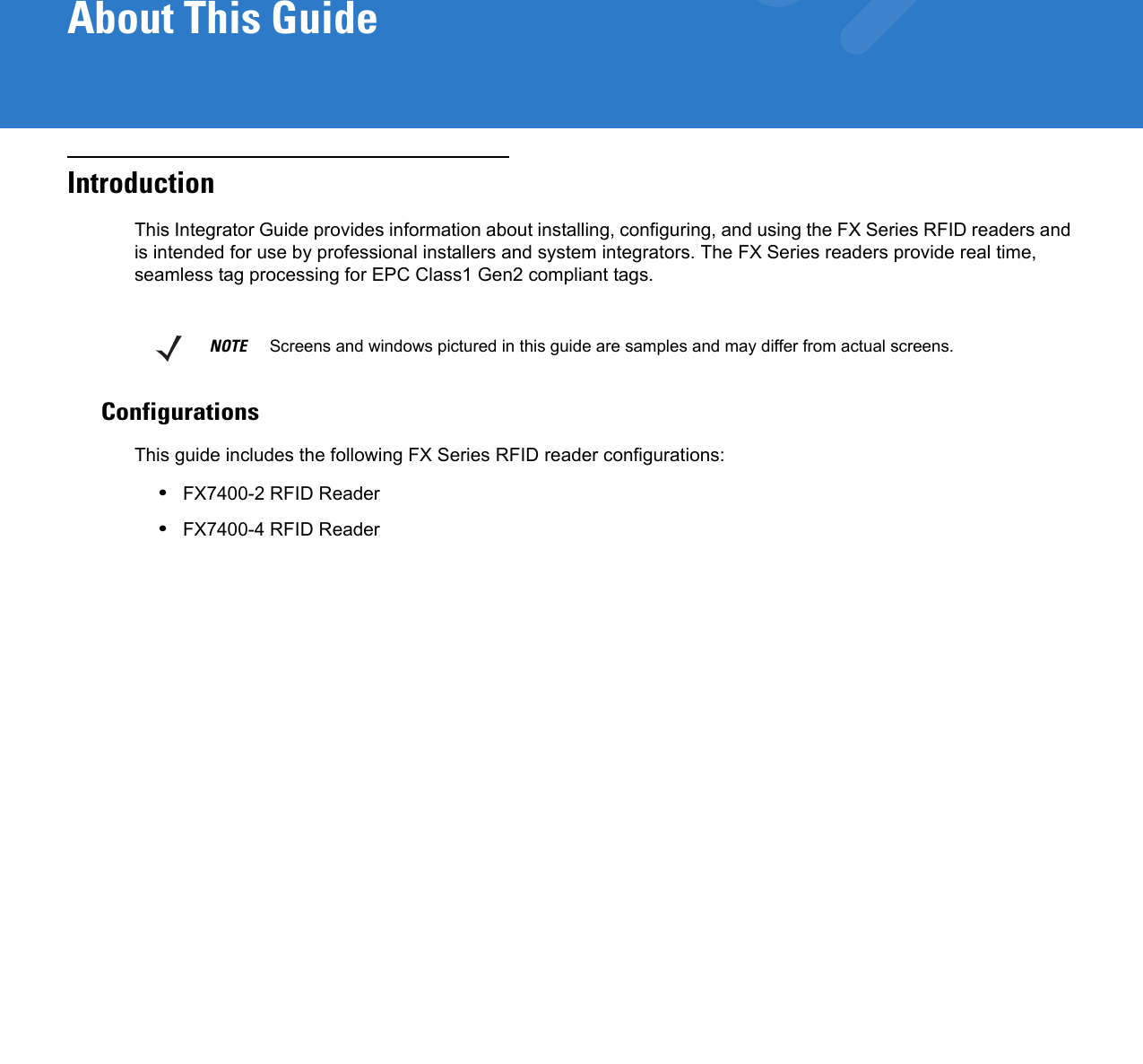 About This GuideIntroductionThis Integrator Guide provides information about installing, configuring, and using the FX Series RFID readers and is intended for use by professional installers and system integrators. The FX Series readers provide real time, seamless tag processing for EPC Class1 Gen2 compliant tags.ConfigurationsThis guide includes the following FX Series RFID reader configurations: •FX7400-2 RFID Reader•FX7400-4 RFID ReaderNOTE     Screens and windows pictured in this guide are samples and may differ from actual screens.