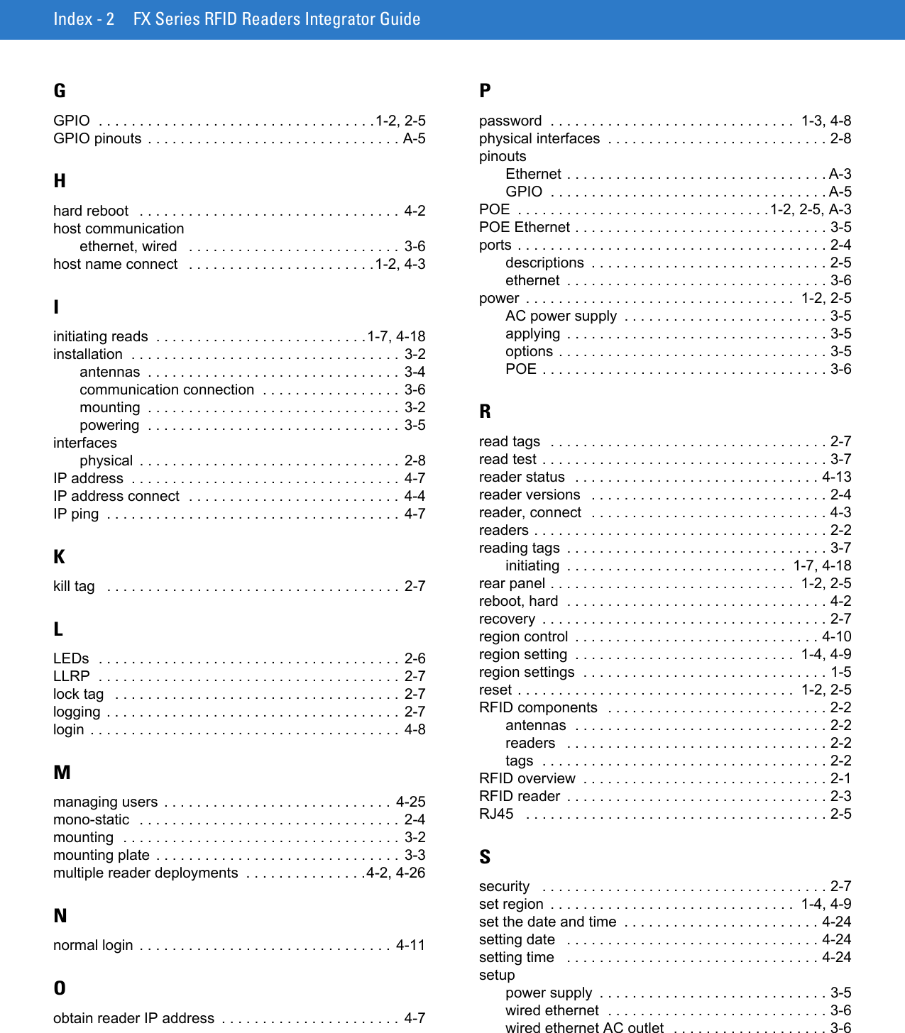 Index - 2 FX Series RFID Readers Integrator GuideGGPIO  . . . . . . . . . . . . . . . . . . . . . . . . . . . . . . . . . .1-2, 2-5GPIO pinouts  . . . . . . . . . . . . . . . . . . . . . . . . . . . . . . . A-5Hhard reboot   . . . . . . . . . . . . . . . . . . . . . . . . . . . . . . . . 4-2host communicationethernet, wired   . . . . . . . . . . . . . . . . . . . . . . . . . . 3-6host name connect   . . . . . . . . . . . . . . . . . . . . . . .1-2, 4-3Iinitiating reads  . . . . . . . . . . . . . . . . . . . . . . . . . .1-7, 4-18installation  . . . . . . . . . . . . . . . . . . . . . . . . . . . . . . . . . 3-2antennas  . . . . . . . . . . . . . . . . . . . . . . . . . . . . . . . 3-4communication connection  . . . . . . . . . . . . . . . . .  3-6mounting  . . . . . . . . . . . . . . . . . . . . . . . . . . . . . . .  3-2powering  . . . . . . . . . . . . . . . . . . . . . . . . . . . . . . .  3-5interfacesphysical  . . . . . . . . . . . . . . . . . . . . . . . . . . . . . . . . 2-8IP address  . . . . . . . . . . . . . . . . . . . . . . . . . . . . . . . . .  4-7IP address connect  . . . . . . . . . . . . . . . . . . . . . . . . . . 4-4IP ping  . . . . . . . . . . . . . . . . . . . . . . . . . . . . . . . . . . . . 4-7Kkill tag   . . . . . . . . . . . . . . . . . . . . . . . . . . . . . . . . . . . . 2-7LLEDs  . . . . . . . . . . . . . . . . . . . . . . . . . . . . . . . . . . . . .  2-6LLRP  . . . . . . . . . . . . . . . . . . . . . . . . . . . . . . . . . . . . .  2-7lock tag   . . . . . . . . . . . . . . . . . . . . . . . . . . . . . . . . . . . 2-7logging . . . . . . . . . . . . . . . . . . . . . . . . . . . . . . . . . . . .  2-7login . . . . . . . . . . . . . . . . . . . . . . . . . . . . . . . . . . . . . .  4-8Mmanaging users . . . . . . . . . . . . . . . . . . . . . . . . . . . .  4-25mono-static  . . . . . . . . . . . . . . . . . . . . . . . . . . . . . . . .  2-4mounting  . . . . . . . . . . . . . . . . . . . . . . . . . . . . . . . . . . 3-2mounting plate  . . . . . . . . . . . . . . . . . . . . . . . . . . . . . .  3-3multiple reader deployments  . . . . . . . . . . . . . . .4-2, 4-26Nnormal login . . . . . . . . . . . . . . . . . . . . . . . . . . . . . . .  4-11Oobtain reader IP address  . . . . . . . . . . . . . . . . . . . . . . 4-7Ppassword  . . . . . . . . . . . . . . . . . . . . . . . . . . . . . .  1-3, 4-8physical interfaces  . . . . . . . . . . . . . . . . . . . . . . . . . . . 2-8pinoutsEthernet . . . . . . . . . . . . . . . . . . . . . . . . . . . . . . . . A-3GPIO  . . . . . . . . . . . . . . . . . . . . . . . . . . . . . . . . . . A-5POE  . . . . . . . . . . . . . . . . . . . . . . . . . . . . . . .1-2, 2-5, A-3POE Ethernet . . . . . . . . . . . . . . . . . . . . . . . . . . . . . . . 3-5ports . . . . . . . . . . . . . . . . . . . . . . . . . . . . . . . . . . . . . . 2-4descriptions  . . . . . . . . . . . . . . . . . . . . . . . . . . . . . 2-5ethernet  . . . . . . . . . . . . . . . . . . . . . . . . . . . . . . . . 3-6power  . . . . . . . . . . . . . . . . . . . . . . . . . . . . . . . . .  1-2, 2-5AC power supply  . . . . . . . . . . . . . . . . . . . . . . . . . 3-5applying  . . . . . . . . . . . . . . . . . . . . . . . . . . . . . . . . 3-5options . . . . . . . . . . . . . . . . . . . . . . . . . . . . . . . . . 3-5POE . . . . . . . . . . . . . . . . . . . . . . . . . . . . . . . . . . . 3-6Rread tags  . . . . . . . . . . . . . . . . . . . . . . . . . . . . . . . . . . 2-7read test . . . . . . . . . . . . . . . . . . . . . . . . . . . . . . . . . . . 3-7reader status  . . . . . . . . . . . . . . . . . . . . . . . . . . . . . . 4-13reader versions   . . . . . . . . . . . . . . . . . . . . . . . . . . . . . 2-4reader, connect  . . . . . . . . . . . . . . . . . . . . . . . . . . . . . 4-3readers . . . . . . . . . . . . . . . . . . . . . . . . . . . . . . . . . . . . 2-2reading tags  . . . . . . . . . . . . . . . . . . . . . . . . . . . . . . . . 3-7initiating  . . . . . . . . . . . . . . . . . . . . . . . . . . .  1-7, 4-18rear panel . . . . . . . . . . . . . . . . . . . . . . . . . . . . . .  1-2, 2-5reboot, hard  . . . . . . . . . . . . . . . . . . . . . . . . . . . . . . . . 4-2recovery  . . . . . . . . . . . . . . . . . . . . . . . . . . . . . . . . . . . 2-7region control  . . . . . . . . . . . . . . . . . . . . . . . . . . . . . . 4-10region setting  . . . . . . . . . . . . . . . . . . . . . . . . . . .  1-4, 4-9region settings  . . . . . . . . . . . . . . . . . . . . . . . . . . . . . . 1-5reset . . . . . . . . . . . . . . . . . . . . . . . . . . . . . . . . . .  1-2, 2-5RFID components  . . . . . . . . . . . . . . . . . . . . . . . . . . . 2-2antennas  . . . . . . . . . . . . . . . . . . . . . . . . . . . . . . . 2-2readers   . . . . . . . . . . . . . . . . . . . . . . . . . . . . . . . . 2-2tags  . . . . . . . . . . . . . . . . . . . . . . . . . . . . . . . . . . . 2-2RFID overview  . . . . . . . . . . . . . . . . . . . . . . . . . . . . . . 2-1RFID reader  . . . . . . . . . . . . . . . . . . . . . . . . . . . . . . . . 2-3RJ45   . . . . . . . . . . . . . . . . . . . . . . . . . . . . . . . . . . . . . 2-5Ssecurity   . . . . . . . . . . . . . . . . . . . . . . . . . . . . . . . . . . . 2-7set region  . . . . . . . . . . . . . . . . . . . . . . . . . . . . . .  1-4, 4-9set the date and time  . . . . . . . . . . . . . . . . . . . . . . . . 4-24setting date   . . . . . . . . . . . . . . . . . . . . . . . . . . . . . . . 4-24setting time   . . . . . . . . . . . . . . . . . . . . . . . . . . . . . . . 4-24setuppower supply  . . . . . . . . . . . . . . . . . . . . . . . . . . . . 3-5wired ethernet  . . . . . . . . . . . . . . . . . . . . . . . . . . . 3-6wired ethernet AC outlet  . . . . . . . . . . . . . . . . . . . 3-6