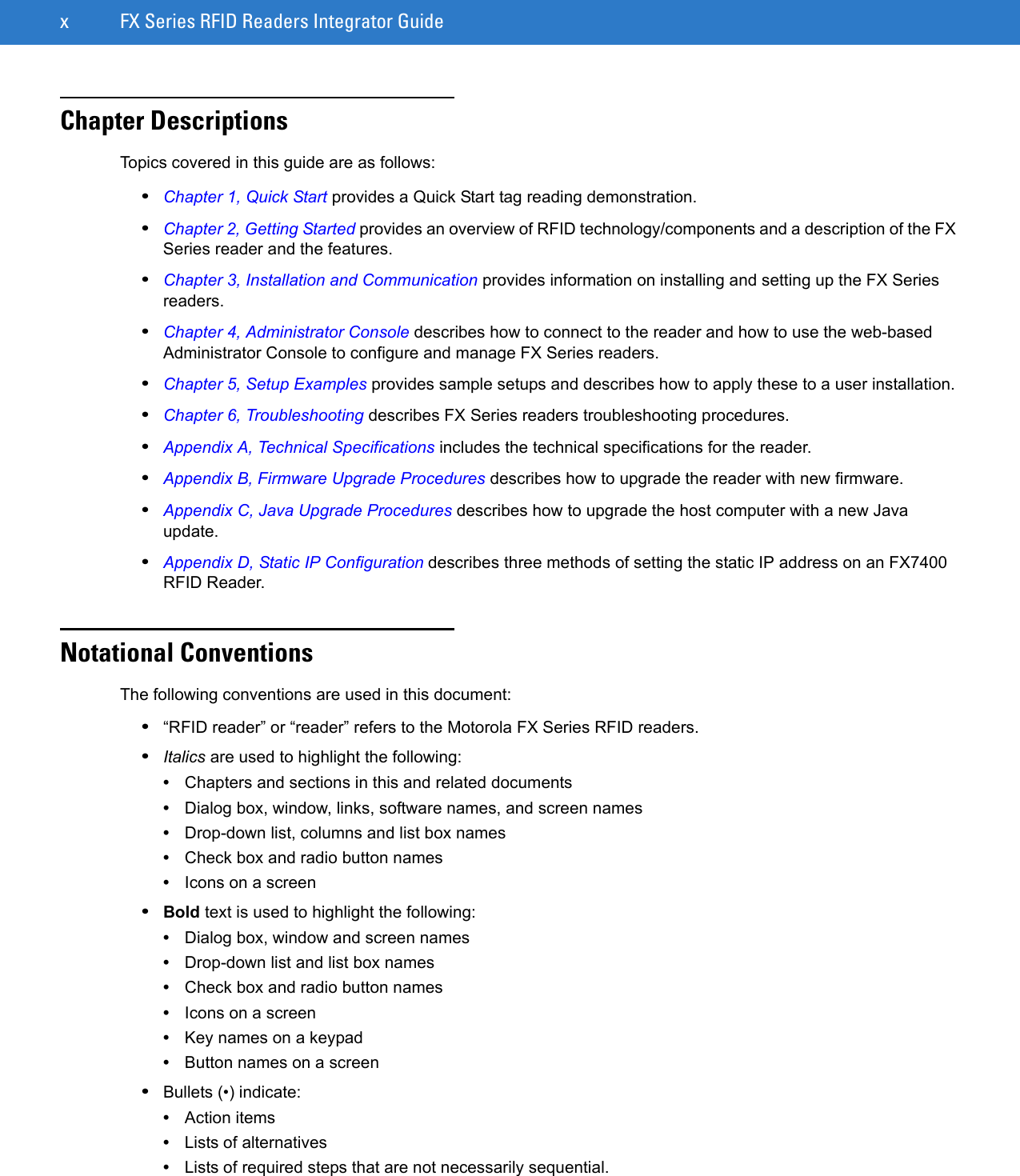 x FX Series RFID Readers Integrator GuideChapter DescriptionsTopics covered in this guide are as follows:•Chapter 1, Quick Start provides a Quick Start tag reading demonstration.•Chapter 2, Getting Started provides an overview of RFID technology/components and a description of the FX Series reader and the features.•Chapter 3, Installation and Communication provides information on installing and setting up the FX Series readers.•Chapter 4, Administrator Console describes how to connect to the reader and how to use the web-based Administrator Console to configure and manage FX Series readers.•Chapter 5, Setup Examples provides sample setups and describes how to apply these to a user installation.•Chapter 6, Troubleshooting describes FX Series readers troubleshooting procedures. •Appendix A, Technical Specifications includes the technical specifications for the reader.•Appendix B, Firmware Upgrade Procedures describes how to upgrade the reader with new firmware.•Appendix C, Java Upgrade Procedures describes how to upgrade the host computer with a new Java update.•Appendix D, Static IP Configuration describes three methods of setting the static IP address on an FX7400 RFID Reader.Notational ConventionsThe following conventions are used in this document:•“RFID reader” or “reader” refers to the Motorola FX Series RFID readers. •Italics are used to highlight the following:•Chapters and sections in this and related documents•Dialog box, window, links, software names, and screen names•Drop-down list, columns and list box names•Check box and radio button names•Icons on a screen •Bold text is used to highlight the following:•Dialog box, window and screen names•Drop-down list and list box names•Check box and radio button names•Icons on a screen•Key names on a keypad•Button names on a screen•Bullets (•) indicate:•Action items•Lists of alternatives•Lists of required steps that are not necessarily sequential.