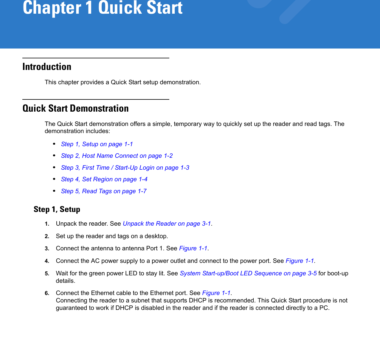 Chapter 1 Quick StartIntroductionThis chapter provides a Quick Start setup demonstration. Quick Start DemonstrationThe Quick Start demonstration offers a simple, temporary way to quickly set up the reader and read tags. The demonstration includes:•Step 1, Setup on page 1-1•Step 2, Host Name Connect on page 1-2•Step 3, First Time / Start-Up Login on page 1-3•Step 4, Set Region on page 1-4•Step 5, Read Tags on page 1-7Step 1, Setup1. Unpack the reader. See Unpack the Reader on page 3-1.2. Set up the reader and tags on a desktop. 3. Connect the antenna to antenna Port 1. See Figure 1-1.4. Connect the AC power supply to a power outlet and connect to the power port. See Figure 1-1. 5. Wait for the green power LED to stay lit. See System Start-up/Boot LED Sequence on page 3-5 for boot-up details.6. Connect the Ethernet cable to the Ethernet port. See Figure 1-1.Connecting the reader to a subnet that supports DHCP is recommended. This Quick Start procedure is not guaranteed to work if DHCP is disabled in the reader and if the reader is connected directly to a PC.