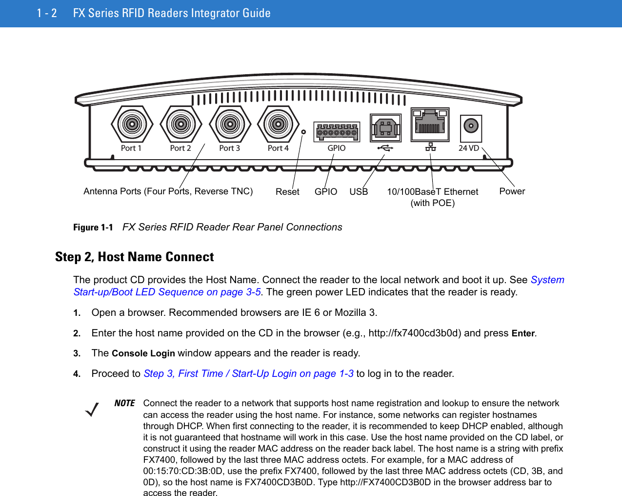 1 - 2 FX Series RFID Readers Integrator GuideFigure 1-1    FX Series RFID Reader Rear Panel ConnectionsStep 2, Host Name Connect The product CD provides the Host Name. Connect the reader to the local network and boot it up. See System Start-up/Boot LED Sequence on page 3-5. The green power LED indicates that the reader is ready.1. Open a browser. Recommended browsers are IE 6 or Mozilla 3.2. Enter the host name provided on the CD in the browser (e.g., http://fx7400cd3b0d) and press Enter. 3. The Console Login window appears and the reader is ready.4. Proceed to Step 3, First Time / Start-Up Login on page 1-3 to log in to the reader.Port 1 Port 2 Port 3 Port 4 GPIO 24 VDAntenna Ports (Four Ports, Reverse TNC) USB  PowerGPIO  10/100BaseT Ethernet (with POE)ResetNOTE Connect the reader to a network that supports host name registration and lookup to ensure the network can access the reader using the host name. For instance, some networks can register hostnames through DHCP. When first connecting to the reader, it is recommended to keep DHCP enabled, although it is not guaranteed that hostname will work in this case. Use the host name provided on the CD label, or construct it using the reader MAC address on the reader back label. The host name is a string with prefix FX7400, followed by the last three MAC address octets. For example, for a MAC address of 00:15:70:CD:3B:0D, use the prefix FX7400, followed by the last three MAC address octets (CD, 3B, and 0D), so the host name is FX7400CD3B0D. Type http://FX7400CD3B0D in the browser address bar to access the reader.