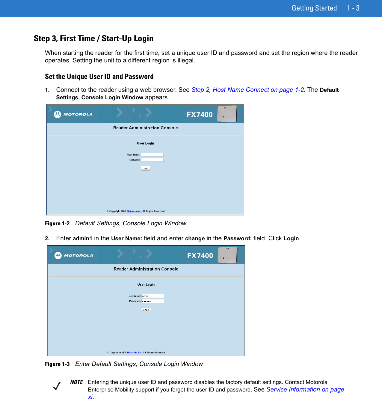 Getting Started 1 - 3Step 3, First Time / Start-Up LoginWhen starting the reader for the first time, set a unique user ID and password and set the region where the reader operates. Setting the unit to a different region is illegal. Set the Unique User ID and Password1. Connect to the reader using a web browser. See Step 2, Host Name Connect on page 1-2. The Default Settings, Console Login Window appears.Figure 1-2    Default Settings, Console Login Window2. Enter admin1 in the User Name: field and enter change in the Password: field. Click Login.Figure 1-3    Enter Default Settings, Console Login WindowNOTE Entering the unique user ID and password disables the factory default settings. Contact Motorola Enterprise Mobility support if you forget the user ID and password. See Service Information on page xi.