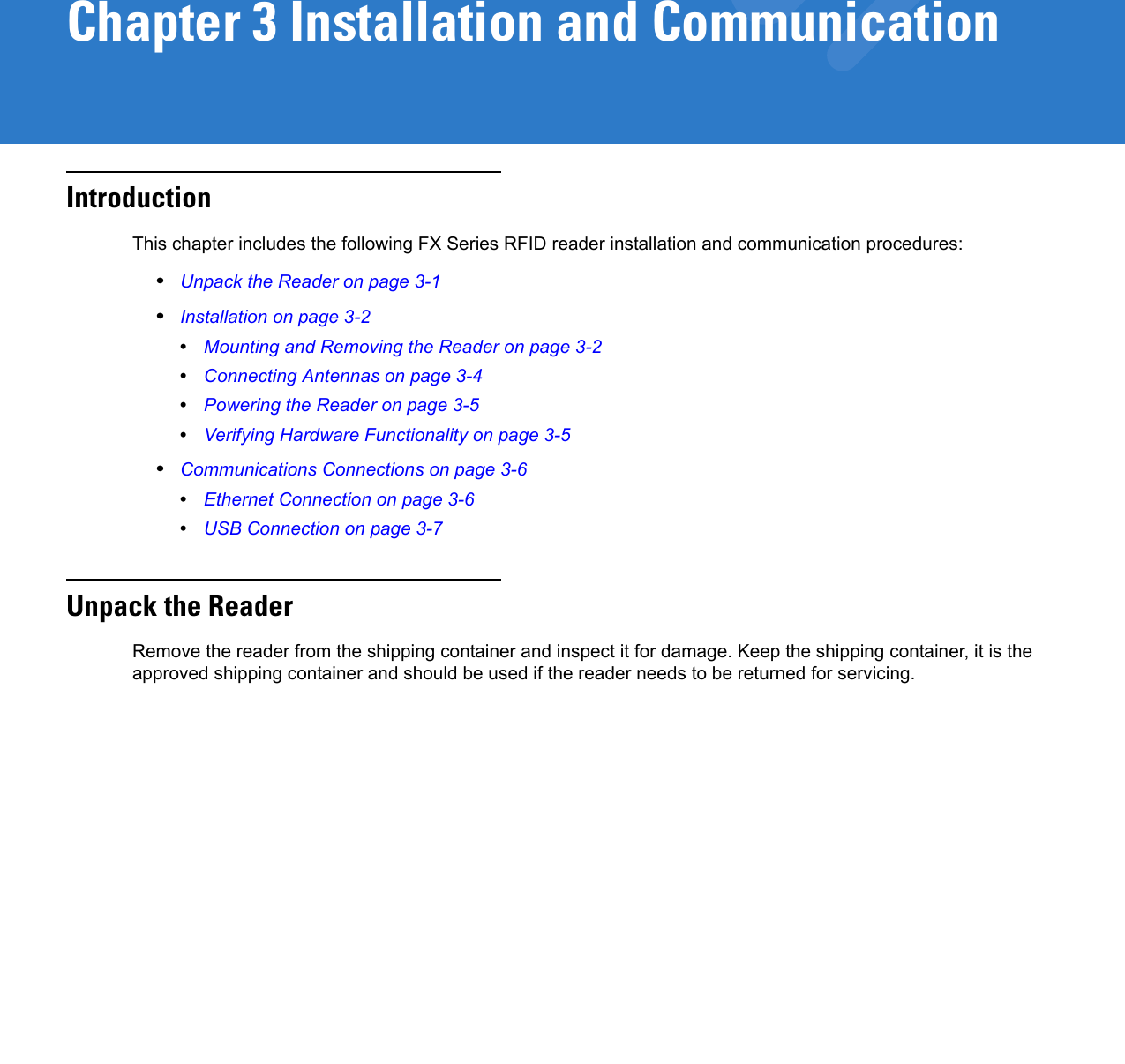Chapter 3 Installation and CommunicationIntroductionThis chapter includes the following FX Series RFID reader installation and communication procedures:•Unpack the Reader on page 3-1•Installation on page 3-2•Mounting and Removing the Reader on page 3-2•Connecting Antennas on page 3-4•Powering the Reader on page 3-5•Verifying Hardware Functionality on page 3-5•Communications Connections on page 3-6•Ethernet Connection on page 3-6•USB Connection on page 3-7Unpack the ReaderRemove the reader from the shipping container and inspect it for damage. Keep the shipping container, it is the approved shipping container and should be used if the reader needs to be returned for servicing.