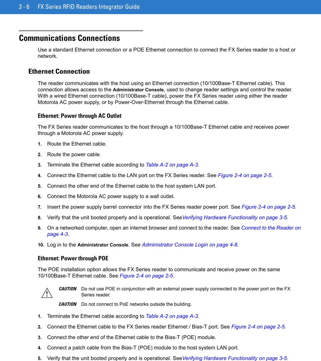 3 - 6 FX Series RFID Readers Integrator GuideCommunications ConnectionsUse a standard Ethernet connection or a POE Ethernet connection to connect the FX Series reader to a host or network.Ethernet ConnectionThe reader communicates with the host using an Ethernet connection (10/100Base-T Ethernet cable). This connection allows access to the Administrator Console, used to change reader settings and control the reader. With a wired Ethernet connection (10/100Base-T cable), power the FX Series reader using either the reader Motorola AC power supply, or by Power-Over-Ethernet through the Ethernet cable.Ethernet: Power through AC OutletThe FX Series reader communicates to the host through a 10/100Base-T Ethernet cable and receives power through a Motorola AC power supply.1. Route the Ethernet cable.2. Route the power cable. 3. Terminate the Ethernet cable according to Table A-2 on page A-3.4. Connect the Ethernet cable to the LAN port on the FX Series reader. See Figure 2-4 on page 2-5.5. Connect the other end of the Ethernet cable to the host system LAN port.6. Connect the Motorola AC power supply to a wall outlet.7. Insert the power supply barrel connector into the FX Series reader power port. See Figure 2-4 on page 2-5.8. Verify that the unit booted properly and is operational. SeeVerifying Hardware Functionality on page 3-5.9. On a networked computer, open an internet browser and connect to the reader. See Connect to the Reader on page 4-3.10. Log in to the Administrator Console. See Administrator Console Login on page 4-8.Ethernet: Power through POEThe POE installation option allows the FX Series reader to communicate and receive power on the same 10/100Base-T Ethernet cable. See Figure 2-4 on page 2-5.1. Terminate the Ethernet cable according to Table A-2 on page A-3.2. Connect the Ethernet cable to the FX Series reader Ethernet / Bias-T port. See Figure 2-4 on page 2-5. 3. Connect the other end of the Ethernet cable to the Bias-T (POE) module.4. Connect a patch cable from the Bias-T (POE) module to the host system LAN port.5. Verify that the unit booted properly and is operational. SeeVerifying Hardware Functionality on page 3-5.CAUTION Do not use POE in conjunction with an external power supply connected to the power port on the FX Series reader. CAUTION Do not connect to PoE networks outside the building.
