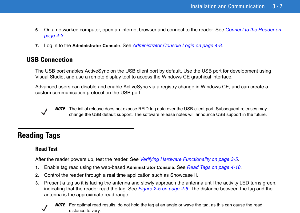 Installation and Communication 3 - 76. On a networked computer, open an internet browser and connect to the reader. See Connect to the Reader on page 4-3.7. Log in to the Administrator Console. See Administrator Console Login on page 4-8.USB ConnectionThe USB port enables ActiveSync on the USB client port by default. Use the USB port for development using Visual Studio, and use a remote display tool to access the Windows CE graphical interface.Advanced users can disable and enable ActiveSync via a registry change in Windows CE, and can create a custom communication protocol on the USB port.Reading TagsRead TestAfter the reader powers up, test the reader. See Verifying Hardware Functionality on page 3-5.1. Enable tag read using the web-based Administrator Console. See Read Tags on page 4-18.2. Control the reader through a real time application such as Showcase II.3. Present a tag so it is facing the antenna and slowly approach the antenna until the activity LED turns green, indicating that the reader read the tag. See Figure 2-5 on page 2-6. The distance between the tag and the antenna is the approximate read range.NOTE The initial release does not expose RFID tag data over the USB client port. Subsequent releases may change the USB default support. The software release notes will announce USB support in the future.NOTE For optimal read results, do not hold the tag at an angle or wave the tag, as this can cause the read distance to vary.