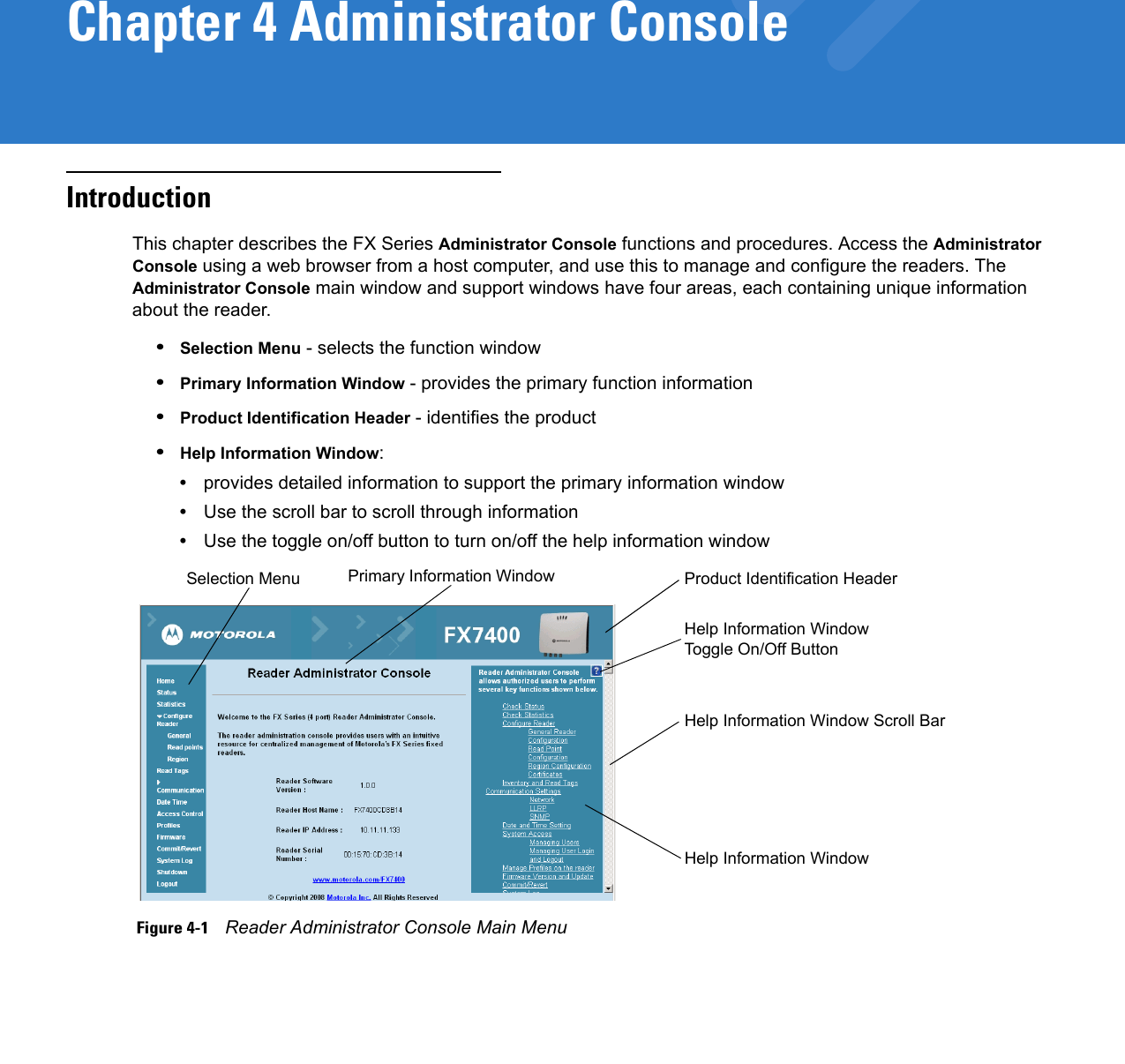 Chapter 4 Administrator ConsoleIntroductionThis chapter describes the FX Series Administrator Console functions and procedures. Access the Administrator Console using a web browser from a host computer, and use this to manage and configure the readers. The Administrator Console main window and support windows have four areas, each containing unique information about the reader.•Selection Menu - selects the function window •Primary Information Window - provides the primary function information•Product Identification Header - identifies the product•Help Information Window:•provides detailed information to support the primary information window•Use the scroll bar to scroll through information•Use the toggle on/off button to turn on/off the help information window Figure 4-1    Reader Administrator Console Main MenuSelection Menu Primary Information Window Product Identification HeaderHelp Information Window Toggle On/Off ButtonHelp Information Window Scroll BarHelp Information Window