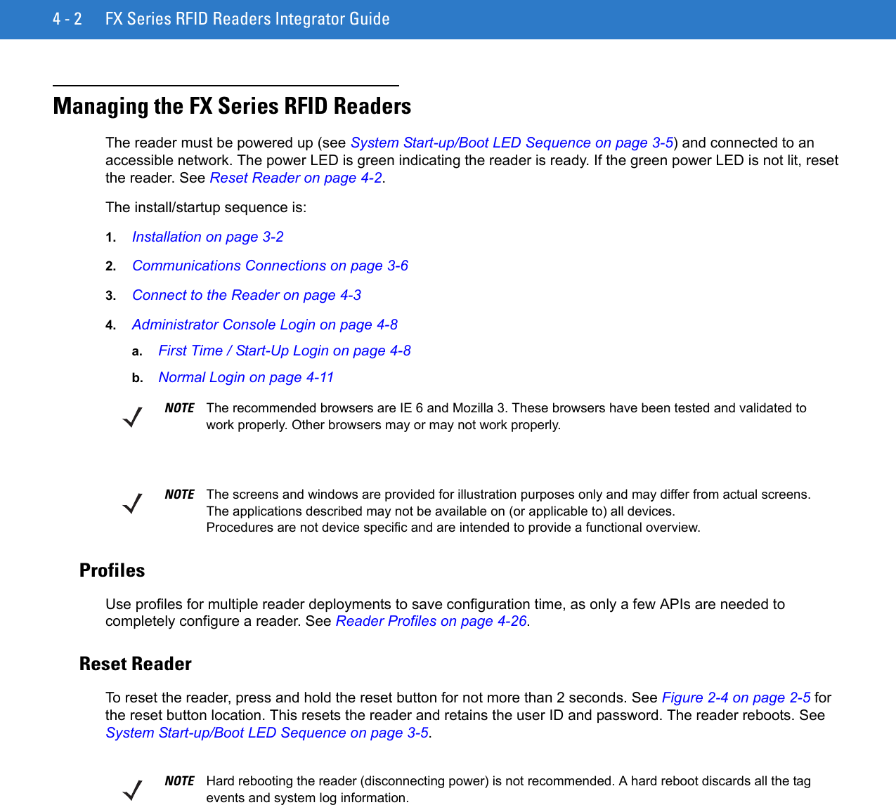 4 - 2 FX Series RFID Readers Integrator GuideManaging the FX Series RFID ReadersThe reader must be powered up (see System Start-up/Boot LED Sequence on page 3-5) and connected to an accessible network. The power LED is green indicating the reader is ready. If the green power LED is not lit, reset the reader. See Reset Reader on page 4-2.The install/startup sequence is:1. Installation on page 3-22. Communications Connections on page 3-63. Connect to the Reader on page 4-34. Administrator Console Login on page 4-8a. First Time / Start-Up Login on page 4-8b. Normal Login on page 4-11 ProfilesUse profiles for multiple reader deployments to save configuration time, as only a few APIs are needed to completely configure a reader. See Reader Profiles on page 4-26.Reset ReaderTo reset the reader, press and hold the reset button for not more than 2 seconds. See Figure 2-4 on page 2-5 for the reset button location. This resets the reader and retains the user ID and password. The reader reboots. See System Start-up/Boot LED Sequence on page 3-5.NOTE The recommended browsers are IE 6 and Mozilla 3. These browsers have been tested and validated to work properly. Other browsers may or may not work properly.NOTE The screens and windows are provided for illustration purposes only and may differ from actual screens. The applications described may not be available on (or applicable to) all devices.Procedures are not device specific and are intended to provide a functional overview.NOTE Hard rebooting the reader (disconnecting power) is not recommended. A hard reboot discards all the tag events and system log information. 