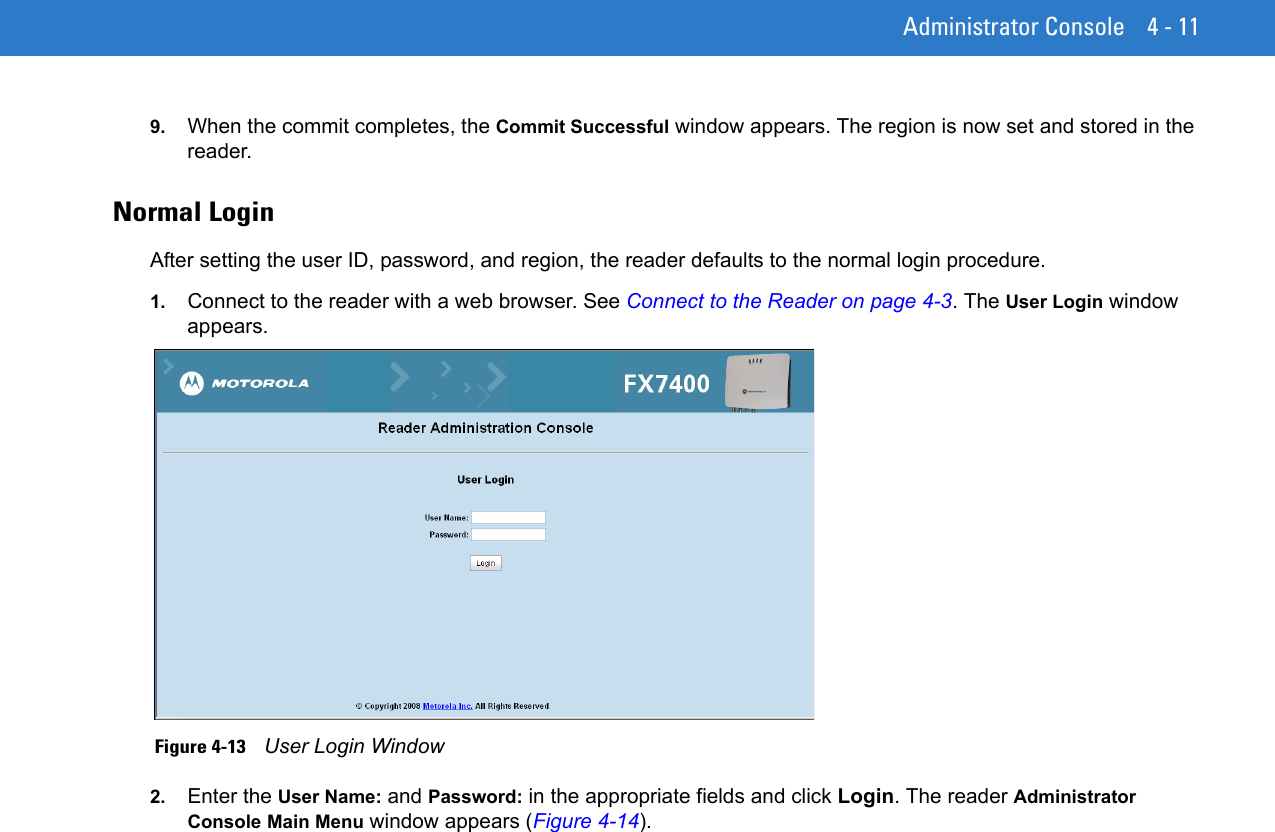 Administrator Console 4 - 119. When the commit completes, the Commit Successful window appears. The region is now set and stored in the reader.Normal LoginAfter setting the user ID, password, and region, the reader defaults to the normal login procedure.1. Connect to the reader with a web browser. See Connect to the Reader on page 4-3. The User Login window appears. Figure 4-13    User Login Window2. Enter the User Name: and Password: in the appropriate fields and click Login. The reader Administrator Console Main Menu window appears (Figure 4-14).