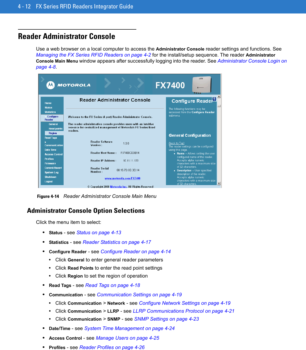 4 - 12 FX Series RFID Readers Integrator GuideReader Administrator ConsoleUse a web browser on a local computer to access the Administrator Console reader settings and functions. See Managing the FX Series RFID Readers on page 4-2 for the install/setup sequence. The reader Administrator Console Main Menu window appears after successfully logging into the reader. See Administrator Console Login on page 4-8. Figure 4-14    Reader Administrator Console Main MenuAdministrator Console Option SelectionsClick the menu item to select:•Status - see Status on page 4-13•Statistics - see Reader Statistics on page 4-17•Configure Reader - see Configure Reader on page 4-14•Click General to enter general reader parameters•Click Read Points to enter the read point settings•Click Region to set the region of operation•Read Tags - see Read Tags on page 4-18•Communication - see Communication Settings on page 4-19 •Click Communication &gt; Network - see Configure Network Settings on page 4-19•Click Communication &gt; LLRP - see LLRP Communications Protocol on page 4-21•Click Communication &gt; SNMP - see SNMP Settings on page 4-23•Date/Time - see System Time Management on page 4-24•Access Control - see Manage Users on page 4-25•Profiles - see Reader Profiles on page 4-26